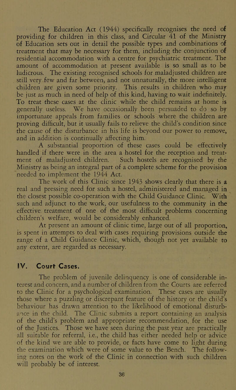 The Education Act (1944) specifically recognises the need of providing for children in this class, and Circular 41 of the Ministry of Education sets out in detail the possible types and combinations of treatment that may be necessary for them, including the conjunction of residential accommodation with a centre for psychiatric treatment. The amount of accommodation at present available is so small as to be ludicrous. The existing recognised schools for maladjusted children are still very few and far between, and not unnaturally, the more intelligent children are given some priority. This results in children who may be just as much in need of help of this kind, having to wait indefinitely. To treat these cases at the clinic while the child remains at home is generally useless. We have occasionally been persuaded to do so by importunate appeals from families or schools where the children are proving difficult, but it usually fails to relieve the child’s condition since the cause of the disturbance in his life is beyond our power to remove, and in addition is continually affecting him. A substantial proportion of these cases could be effectively handled if there were in the area a hostel for the reception and treat- ment of maladjusted children. Such hostels are recognised by the Ministry as being an integral part of a complete scheme for the provision needed to implement the 1944 Act. The work of this Clinic since 1943 shows clearly that there is a real and pressing need for such a hostel, administered and managed in the closest possible co-operation with the Child Guidance Clinic. With such and adjunct to the work, our usefulness to the community in the effeaive. treatment of one of the most difficult problems concerning children’s welfare, would be considerably enhanced. At present an amount of clinic time, large out of all proportion, is spent in attempts to deal with cases requiring provisions outside the range of a Child Guidance Clinic, which, though not yet available to any extent, are regarded as necessary. IV. Court Cases. The problem of juvenile delinquency is one of considerable in- terest and concern, and a number of children from the Courts are referred to the Clinic for a psychological examination. These cases are usually those where a puzzling or discrepant feature of the history or the child’s behaviour has drawn attention to the likelihood of emotional disturb- ance in the child. The Clinic submits a report containing an analysis of the child’s problem and appropriate recommendation, for the use of the Justices. Those we have seen during the past year are practically all suitable for referral, i.e., the child has either needed help or advice of the kind we are able to provide, or facts have come to light during the examination which were of some value to the Bench. 'Die follow- ing notes on the work of the Clinic in connection with such children will probably be of interest.
