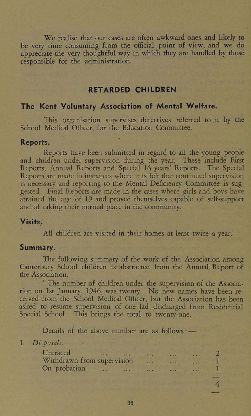 We realise that our cases are often awkward ones and likely to be very time consuming from the official point of view, and we do appreciate the very thoughtful way in which they are handled by those responsible for the administration. RETARDED CHILDREN The Kent Voluntary Association of Mental Welfare. This organisation supervises defectives referred to it by the School Medical Officer, for the Education Committee. Reports. Reports have been submitted in regard to all the young people and children under supervision during the year. These include First Reports, Annual Reports and Special 16 years’ Reports. The Special Reports are made in instances where it is felt that continued supervision is necessary and reporting to the Mental Deficiency Committee is sug- gested. Final Reports are made in the cases where girls and boys have attained the age of 19 and proved themselves capable of self-support and of taking their normal place in the community. Visits. All children are visited in their homes at least twice a year. Summary. The following summary of the work of the Association among Canterbury School children is abstracted from the Annual Report of the Association. The number of children under the supervision of the Associa- tion on 1st January, 1946, was twenty. No new names have been re- ceived from the School Medical Officer, but the Association has been asked to resume supervision of one lad discharged from Residential Special School. This brings the total to twenty-one. Details of the above number are as follows; — 1. Disposals. Untraced ... ... ... ... ... 2 Withdrawn from supervision ... ... ... 1 On probation ... ... ... ... ... 1 4