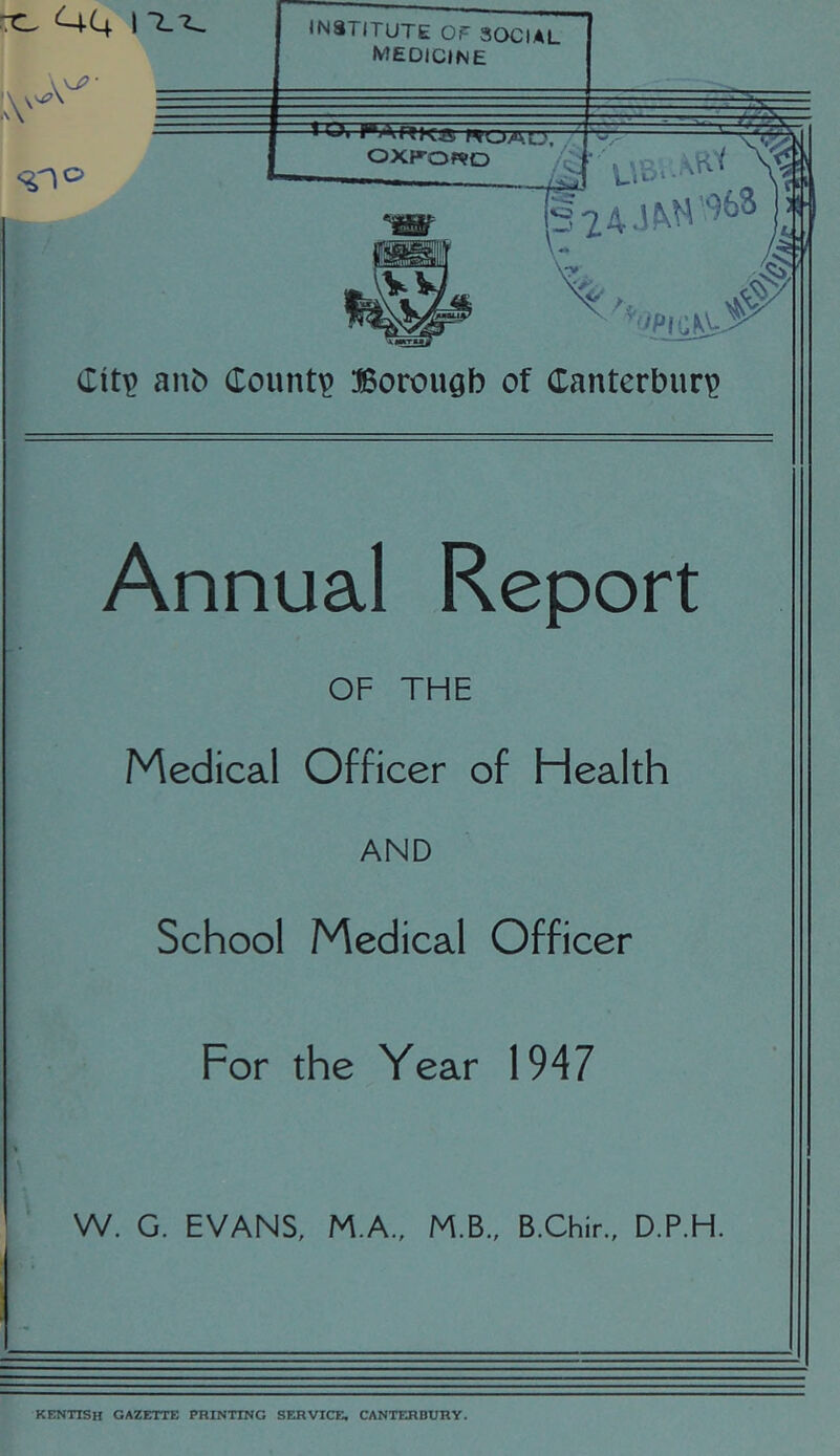 ^4 I = INSTITUTE OT SOCIAL MEDICINE h >*ARKg WOAL>~ OXKOWD C ''^iipia0- anb County Borough of Canterbury Annual Report OF THE Medical Officer of Health AND School Medical Officer For the Year 1947 W. G. EVANS, M.A., M.B., B.Chir., D.P.H. KENTISH GAZETTE PRINTING SERVICE, CANTERBURY.