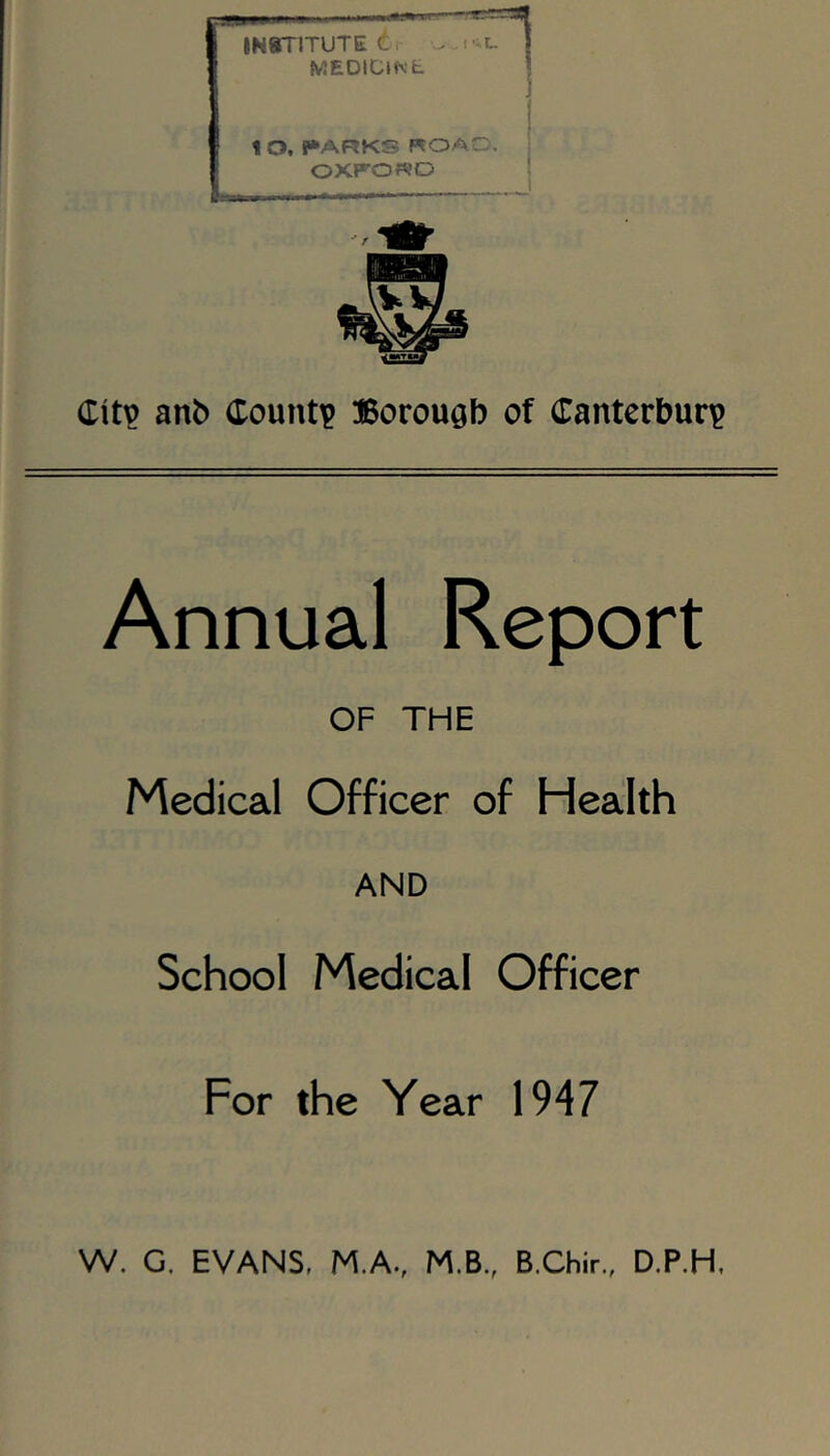 30 INSTITUTE d, . MEDIClWfc. 1 O. I»ARKS ROAO. OXFORD Citp anb County Borough of (Tanterbur)? Annual Report OF THE Medical Officer of Health AND School Medical Officer For the Year 1947 W. G. EVANS, M.A., M.B., B.Chir., D.P.H,