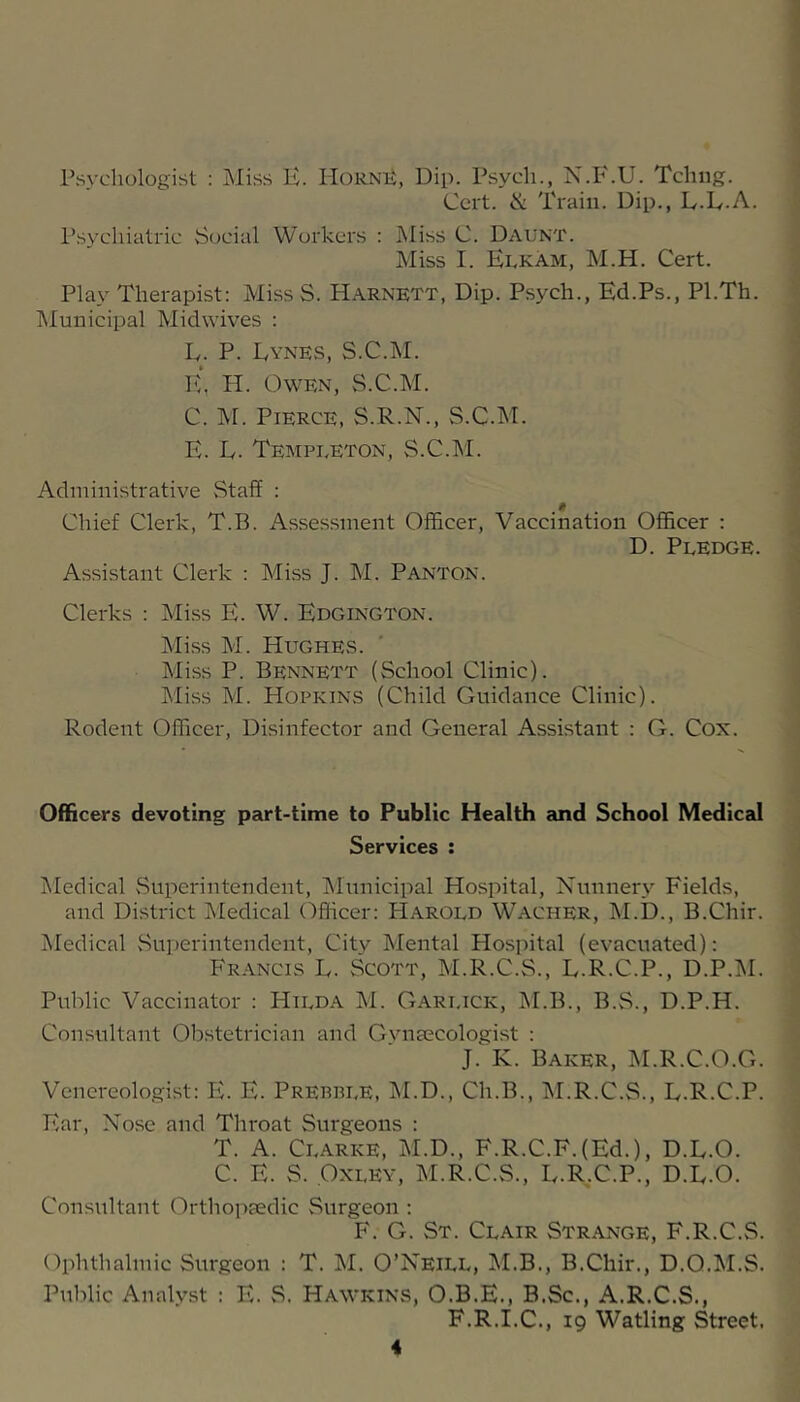 Psychologist : Miss H. IIoRNii, Dip. Psych., N.P'.U. Tchng. Cert. & Train. Dip., L.D.A. Psychiatric Social Workers : hliss C. Daunt. Miss I. Elkam, M.H. Cert. Play Therapist: Miss S. Harnett, Dip. Psych., Ed.Ps., Pl.Th. IMunicipal Midwives : E. P. Dynes, S.C.M. E, H. Owen, S.C.M. C. ivr. Pierce, S.R.N., S.C.M. E. D. Tempueton, S.C.M. Administrative Staff : Chief Clerk, T.B. Assessment Officer, Vaccination Officer : D. Pledge. Assistant Clerk : Miss J. M. Panton. Clerks : Miss E. W. Edgington. Miss M. Hughes. Miss P. Bennett (School Clinic). Miss M. Hopkins (Child Guidance Clinic). Rodent Officer, Disinfector and General Assistant : G. Cox. Officers devoting part-time to Public Health and School Medical Services : i\Iedical Superintendent, IMunicipal Hospital, Nunnery Fields, and District Medical (^fheer: Harold Wacher, M.D., B.Chir. Medical vSuperintendent, City Mental Hospital (evacuated): Fr.yncis L. Scott, M.R.C.S., D.R.C.P., D.P.M. Public Vaccinator : Hilda M. Garlick, M.B., B.S., D.P.H. Consultant Obstetrician and Gvnaecologist : J. K. Baker, M.R.C.O.G. Venereologist: E. E. Prebble, jNLD., Ch.B., IM.R.C.S., D.R.C.P. Ear, Nose and Throat Surgeons : T. A. Clarke, M.D., F.R.C.F.(Ed.), D.L.O. C. E. S. Oxley, M.R.C.S., D.R,C.P., D.D.O. Consultant Orthopaedic vSurgeon : F. G. St. Clair Strange, F.R.C. Ophthalmic Surgeon : T. M. O’Neill, M.B., B.Chir., D.Q.M. Public Analyst : E. S. Hawkins, O.B.E., B.Sc., A.R.C.S., F.R.I.C., 19 Watling Street.