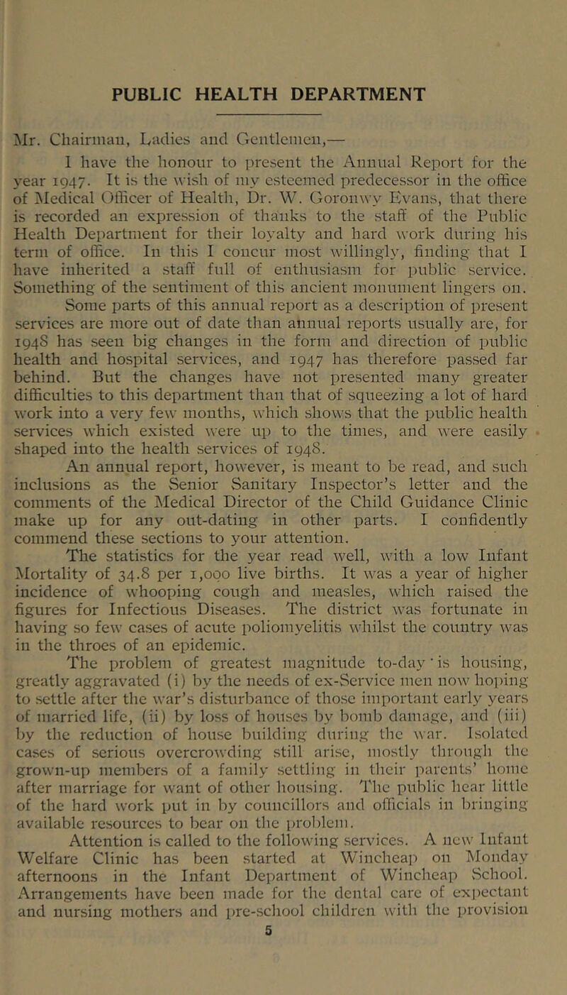 PUBLIC HEALTH DEPARTMENT ;Mr. Chairman, Ladies and Gentlemen,— 1 have the honour to present the Annual Report for the year 1947. It is the wish of my esteemed predecessor in the office of Medical Officer of Health, Dr. W. Goronwy Evans, that there is recorded an expression of thanks to the staff of the Public Health Department for their loyalty and hard work during his term of office. In this I concur most willingly, finding that I have inherited a staff full of enthusiasm for i)ublic service. Something of the sentiment of this ancient monument lingers on. Some parts of this annual report as a description of present services are more out of date than annual reports usually are, for 1948 has seen big changes in the form and direction of public health and hospital services, and 1947 has therefore pas.sed far behind. But the changes have not presented many greater difficulties to this department than that of squeezing a lot of hard work into a very few months, which shows that the public health services which existed were up to the times, and were easily shaped into the health services of 194S. An annual report, however, is meant to be read, and such inclusions as the Senior Sanitary Inspector’s letter and the comments of the Medical Director of the Child Guidance Clinic make up for any out-dating in other parts. I confidently commend these sections to your attention. The statistics for the year I'ead well, with a low Infant Mortality of 34.8 per 1,000 live births. It was a year of higher incidence of whooping cough and measles, which raised the figures for Infectious Diseases. The district was fortunate in having so few cases of acute poliomyelitis whilst the country was in the throes of an epidemic. The problem of greatest magnitude to-day • is housing, greatly aggravated (i) by the needs of ex-Service men now hoi)ing to settle after the war’s disturbance of those important early years of married life, (ii) by loss of hou.scs by bomb damage, and (iii) by the reduction of house building during the war. Isolated cases of serious overcrowding still arise, mostly through the grown-up members of a family settling in their parents’ home after marriage for want of other liousing. The public hear little of the hard work put in by councillors and officials in bringing available resources to bear on the pro])lem. Attention is called to the following services. A new Infant Welfare Clinic has been started at Wincheai) on ]\Ionday afternoons in the Infant Department of Wincheap School. Arrangements have been made for the dental care of expectant and nursing mothers and pre-school children with the provision