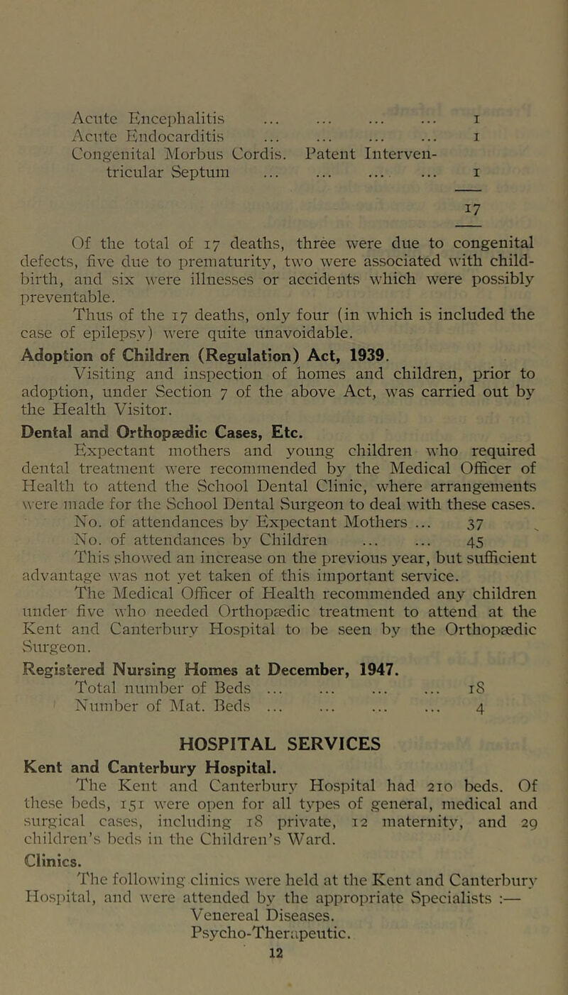 Acute Encephalitis ... ... ... ... i Acnte Endocarditis ... ... ... ... i Congenital Morbus Cordis. Patent Interven- tricular Septum ... ... — ... I 17 Of the total of 17 deaths, three were due to congenital defects, five due to prematurity, two were associated with child- birth, and six were illnesses or accidents which were possibly preventable. Thus of the 17 deaths, only four (in which is included the case of epilepsy) were quite unavoidable. Adoption of Children (Regulation) Act, 1939. Visiting and inspection of homes and children, prior to adoption, under Section 7 of the above Act, was carried out by the Health Visitor. Dental and Orthopaedic Cases, Etc. Expectant mothers and young children who required dental treatment were recommended by the Medical Officer of Health to attend the School Dental Clinic, where arrangements were made for the School Dental Surgeon to deal with these cases. No. of attendances by Expectant Mothers ... 37 No. of attendances by Children ... ... 45 This showed an increase on the previous year, but sufficient advantage was not yet taken of this important service. The Medical Officer of Health recommended any children under five who needed Orthopsedic treatment to attend at the Kent and Canterbury Hospital to be seen by the Orthopaedic Surgeon. Registered Nursing Homes at December, 1947. Total number of Beds ... ... ... ... iS Number of Mat. Beds ... ... ... ... 4 HOSPITAL SERVICES Kent and Canterbury Hospital. The Kent and Canterbury Hospital had 210 beds. Of these beds, 151 were open for all types of general, medical and surgical cases, including 18 private, 12 maternity, and 29 children’s beds in the Children’s Ward. Clinics. The following clinics were held at the Kent and Canterbury Hospital, and were attended by the appropriate Specialists :— Venereal Diseases. Psycho-Therapeutic.