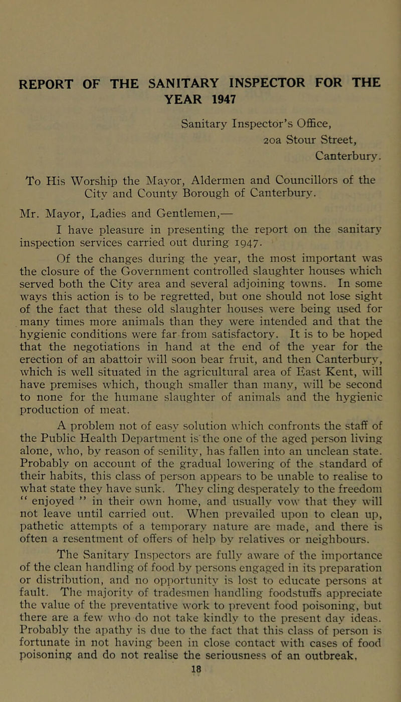 REPORT OF THE SANITARY INSPECTOR FOR THE YEAR 1947 Sanitary Inspector’s Office, 2oa Stour Street, Canterbury. To His Worship the Mayor, Aldermen and Councillors of the City and County Borough of Canterbury. Mr. Mayor, Cadies and Gentlemen,— I have pleasure in presenting the report on the sanitary inspection services carried out during 1947. Of the changes during the year, the most important was the closure of the Government controlled slaughter houses which served both the City area and several adjoining towns. In some ways this action is to be regretted, but one should not lose sight of the fact that these old slaughter houses were being used for many times more animals than they were intended and that the hygienic conditions were far from satisfactory. It is to be hoped that the negotiations in hand at the end of the year for the erection of an abattoir will soon bear fruit, and then Canterbury, which is well situated in the agricultural area of East Kent, will have premises which, though smaller than many, will be second to none for the humane slaughter of animals and the hygienic production of meat. A problem not of easy solution which confronts the staff of the Public Health Department is'the one of the aged person living alone, who, by reason of seniliW, has fallen into an unclean state. Probably on account of the gradual lowering of the standard of their habits, this class of person appears to be unable to realise to what state they have sunk. They cling desperately to the freedom “ enjoyed ” in their own home, and usually vow that they will not leave until carried out. When prevailed upon to clean up, pathetic attempts of a temporary nature are made, and there is often a re.sentment of offers of help by relatives or neighbours. The Sanitary Insi')ectors are fulh'- aware of the importance of the clean handling of food by persons engaged in its preparation or distribution, and no opi^ortunity is lost to educate persons at fault. The majority of tradesmen handling foodstuffs appreciate the value of the preventative work to prevent food poisoning, but there are a few wlio do not take kindly to the present day ideas. Probably the apathy is due to the fact that this class of person is fortunate in not having been in close contact with cases of food poisoning and do not realise the seriousness of an outbreak,