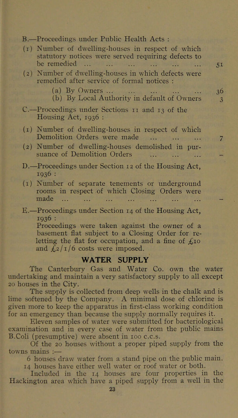 B. —Proceedings under Public Health Acts : (1) Number of dwelling-houses in respect of which statutory notices were served x'equiring defects to be remedied ... ... ... ... ... ... 51 (2) Number of dwelling-houses in which defects were remedied after service of formal notices : (a) By Owners 36 (b) By Local Authority in default of Owners 3 C. —Proceedings under Sections ii and 13 of the Housing Act, 1936 : (1) Number of dwelling-houses in respect of which Demolition Orders were made ... ... ... 7 (2) Number of dwelling-houses demolished in pur- suance of Demolition Orders ... ... ... - D. —Proceedings under Section 12 of the Housing Act, 1936 : (1) Number of separate tenements or underground rooms in respect of which Closing Orders were made ... ... ... ... ... ... ... - E. —Proceedings under Section 14 of the Housing Act, 1936 : Proceedings were taken against the owner of a basement flat subject to a Closing Order for re- letting the flat for occupation, and a fine of j^Jio and £211/6 costs were imposed. WATER SUPPLY The Canterbury Gas and Water Co. own the water undertaking and maintain a very satisfactory supply to all except 20 houses in the City. The supply is collected from deep wells in the chalk and is lime softened by the Company. A minimal dose of chlorine is given more to keep the apparatus in first-class working condition for an emergency than because the sup]xly normally requires it. Eleven samples of water were submitted for bacteriological examination and in every case of water from the public mains B.Coli (presumptive) were absent in 100 c.c.s. Of the 20 houses without a proper piped supply from the towns mains :— 6 houses draw water from a stand pipe on the public main. 14 houses have either well water or roof water or both. Included in the 14 houses are four properties in the Hackington area which have a piped supply from a well in the