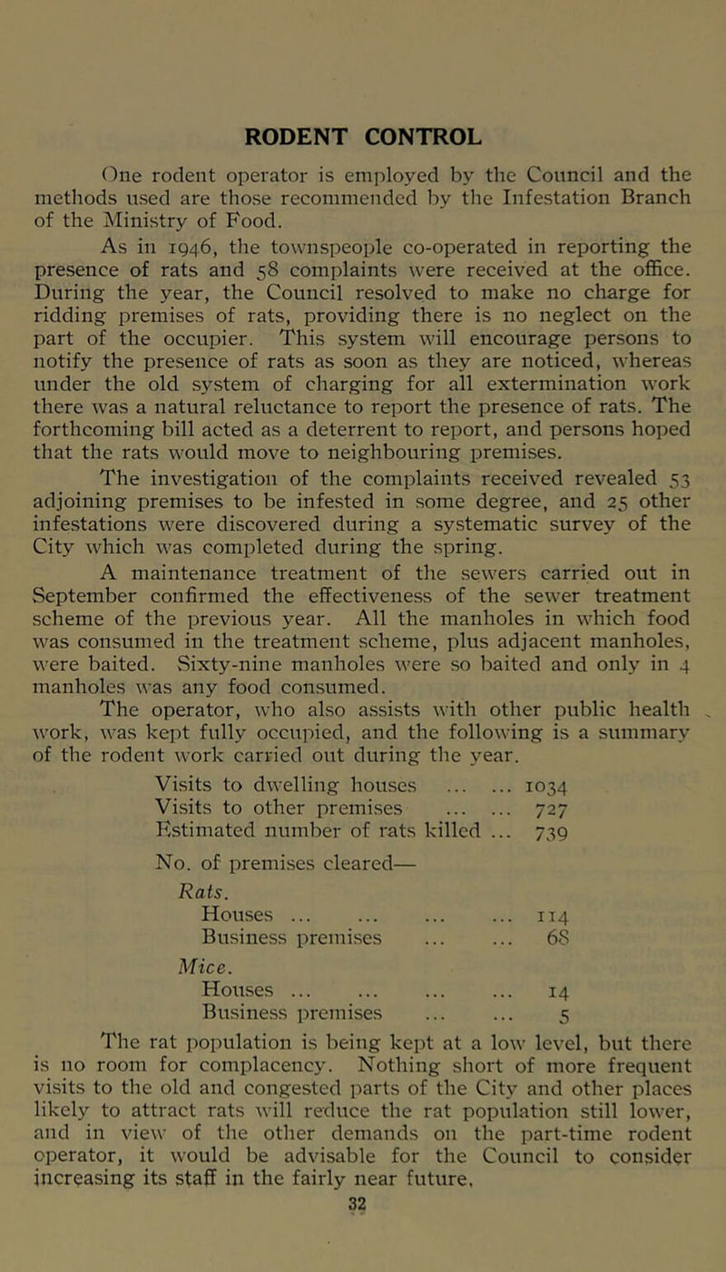 RODENT CONTROL One rodent operator is employed by the Council and the methods used are those recommended by the Infestation Branch of the Ministry of Food. As in 1Q46, the townspeople co-operated in reporting the presence of rats and 58 complaints were received at the office. During the year, the Council resolved to make no charge for ridding premises of rats, providing there is no neglect on the part of the occupier. This system will encourage persons to notify the presence of rats as soon as they are noticed, whereas under the old system of charging for all extermination work there was a natural reluctance to report the presence of rats. The forthcoming bill acted as a deterrent to report, and persons hoped that the rats would move to neighbouring premises. The investigation of the complaints received revealed 53 adjoining premises to be infested in some degree, and 25 other infestations were discovered during a systematic survey of the City which M'^as completed during the spring. A maintenance treatment of the sewers carried out in September confirmed the effectiveness of the sewer treatment scheme of the previous year. All the manholes in which food was consumed in the treatment scheme, plus adjacent manholes, were baited. Sixty-nine manholes were so baited and only in 4 manholes was any food con.sumed. The operator, who also assists with other public health ^ work, was kept fully occupied, and the following is a summary of the rodent work carried out during the year. Visits to dwelling houses . 1034 Visits to other premises • 727 Kstimated number of rats killed .. • 739 No. of premises cleared— Rats. Houses ... . 114 Business premises . 68 Mice. Houses 14 Business premises 5 The rat population is being kept at a low level, but there is no room for complacency. Nothing short of more frequent visits to the old and congested parts of the City and other places likely to attract rats will reduce the rat population still lower, and in view of the other demands on the part-time rodent operator, it would be advisable for the Council to consider increasing its staff in the fairly near future,