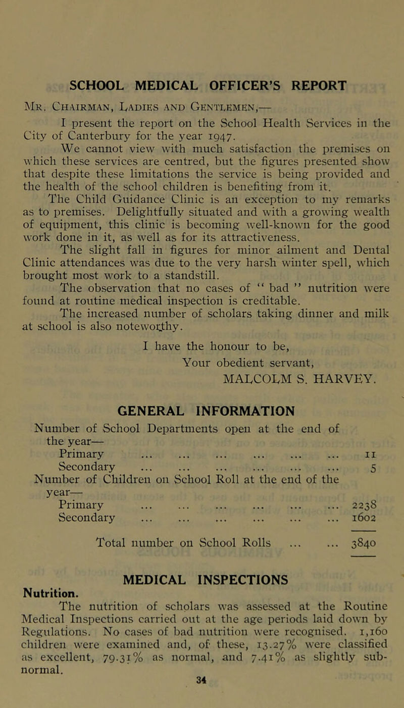 SCHOOL MEDICAL OFFICER’S REPORT Mr. Chairman, Ladies and Gentlemen,— I present the report on the School Health Services in the City of Canterbury for the year 1947. We cannot view with much satisfaction the premises on which these services are centred, but the figures presented show that despite these limitations the service is being provided and the health of the school children is benefiting from it. The Child Guidance Clinic is an exception to my remarks as to premises. Delightfully situated and with a growing wealth of equipment, this clinic is becoming well-known for the good work done in it, as well as for its attractiveness. The slight fall in figures for minor ailment and Dental Clinic attendances was due to the very harsh winter spell, which brought most work to a standstill. The observation that no cases of “ bad ” nutrition were found at routine medical inspection is creditable. The increased number of scholars taking dinner and milk at school is also noteworthy. I have the honour to be, Your obedient servant, MALCOLM S. HARVEY. GENERAL INFORMATION Number of School Departments open at the end of the year— Primary Secondary Number of Children on School Roll at the end of the year— Primary Secondary Total number on School Rolls MEDICAL INSPECTIONS Nutrition. The nutrition of scholars was assessed at the Routine Medical Inspections carried out at the age periods laid down by Regulations. No cases of bad nutrition were recognised. 1,160 children were examined and, of these, 13.27% were classified as excellent, 79.31% as normal, and 7.41% as slightly sub- normal. II 5 2238 1602 3840