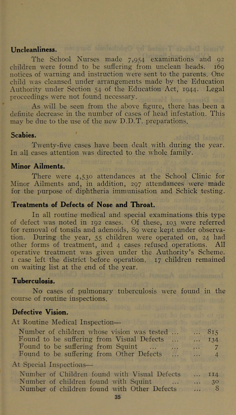 Uncleanliness. The School Nurses made 7,954 examinations and 92 children were found to be suffering from unclean heads. 169 notices of warning and instruction were sent to the parents. One child was cleansed under arrangements made by the Education Authority under Section 54 of the Education Act, 1944. Legal proceedings were not found necessary. As Avill be seen from the above figure, there has been a definite decrease in the number of cases of head infestation. This may be due to the use of the new D.D.T. preparations. Scabies. ' Twenty-five cases have been dealt with during the year. In all cases attention was directed to the whole family. Minor Ailments. There were 4,530 attendances at the School Clinic for Minor Ailments and, in addition, 297 attendances were made for the purpose of diphtheria immunisation and Schick testing. Treatments of Defects of Nose 2md Throat. In all routine medical and special examinations this type of defect was noted in 192 cases. Of these, 103 were referred for removal of tonsils and adenoids, 89 were kept under observa- tion. During the year, 55 children were operated on, 24 had other forms of treatment, and 4 cases refused operations. All operative treatment was given under the Authority’s Scheme. I case left the district before operation. 17 children remained on waiting list at the end of the year. Tuberculosis. No cases of pulmonary tuberculosis were found in the course of routine inspections. Defective Vision. At Routine Medical Inspection— Number of children whose vision was tested ... Found to be suffering from Visual Defects ... Found to be suffering from Squint Found to be suffering from Other Defects At Special Inspections— Number of Children found with Visual Defects Number of children found with .Squint Number of children found with Other Defects 35 815 134 7 4 114 30 8