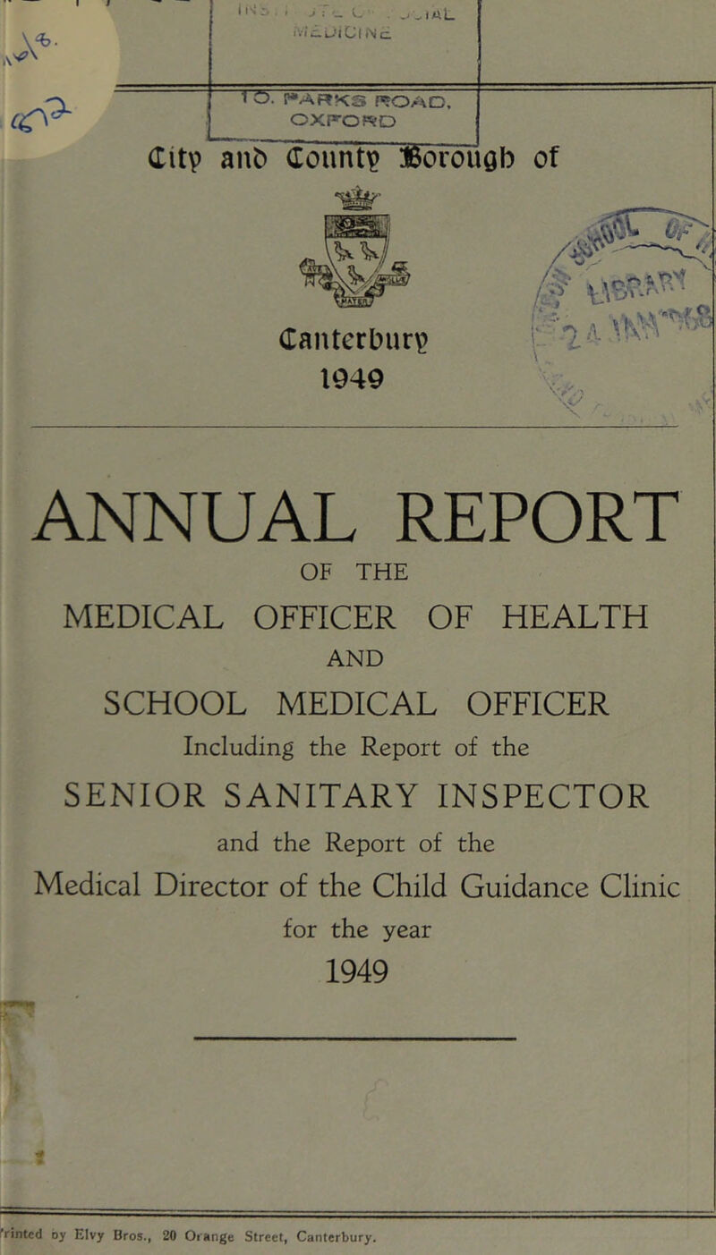 1 O. I»ARKS ROAD, OXFOfSO Citv anb County »oroi Qb of Canterbury 1949 \ , . \V ANNUAL REPORT OF THE MEDICAL OFFICER OF HEALTH AND SCHOOL MEDICAL OFFICER Including the Report of the SENIOR SANITARY INSPECTOR and the Report of the Medical Director of the Child Guidance Clinic for the year 1949 frinted by EIvy Bros., 20 Orange Street, Canterbury.
