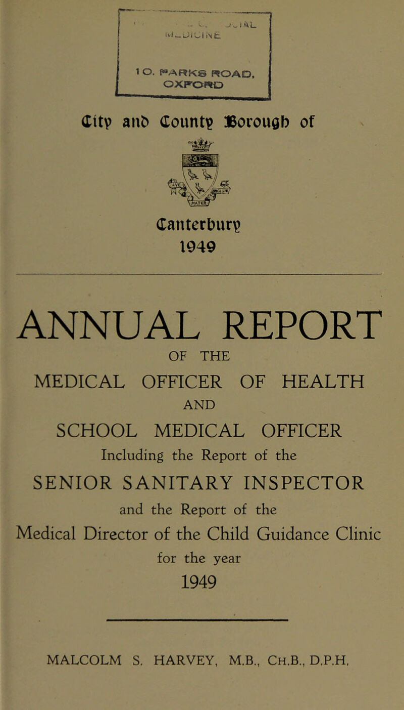 1 O. f“ARK8 ROAD. OXP-ORD ditv ant) doimti? Borough of Canterbury 1949 ANNUAL REPORT OF THE MEDICAL OFFICER OF HEALTH AND SCHOOL MEDICAL OFFICER Including the Report of the SENIOR SANITARY INSPECTOR and the Report of the Medical Director of the Child Guidance Clinic for the year 1949 MALCOLM S. HARVEY, M.B., Ch.B., D.P.H.