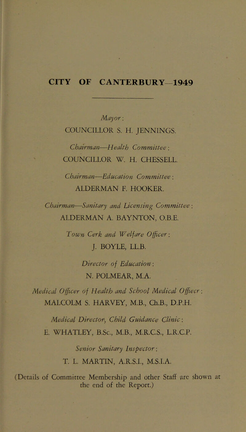 CITY OF CANTERBURY—1949 Mayor: COUNCILLOR S. H. JENNINGS. Chairman—Health Committee: COUNCILLOR W. H. CHESSELL. Chairman—Education Committee; ALDERMAN F. HOOKER. Chairman—Sanitary and Licensing Committee : ALDERMAN A. BAYNTON, O.B.E. Town Cerk and Welfare Officer: J. BOYLE, LL.B. Director of Education: N. POLMEAR, M.A. Medical Officer of Health and School Medical Offiecr: MALCOLM S. HARVEY, M.B., Ch.B., D.P.H. Medical Director, Child Guidance Clinic: E. WHATLEY, B.Sc., M.B., M.R.C.S., L.R.C.P. Senior Sanitary Inspector: T. L. MARTIN, A.R.S.L, M.S.I.A. (Details of Committee Membership and other Staff are shown at the end of the Report.)
