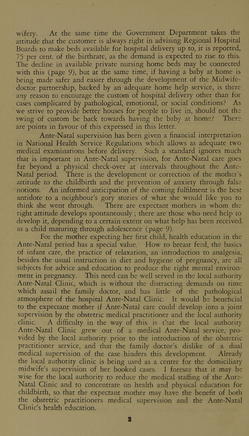 wifery. At the same time the Government Department takes the attitude that the customer is always right in advising Regional Hospital Boards to make beds available for hospital delivery up to, it is reported, 75 per cent, of the birthrate, as the demand is expected to rise to this. The decline in available private nursing home beds may be connected with this (page 9), but at the same time, if having a baby at home is being made safer and easier through the development of the Midwife- doctor partnership, backed by an adequate home help service, is there any reason to encourage the custom of hospital delivery other than for cases complicated by pathological, emotional, or social conditions? As we strive to provide better houses for people to live in, should not the swing of custom be back towards having the baby at home? There are points in favour of this expressed in this letter. Ante-Natal supervision has been given a financial interpretation in National Health Service Regulations which allows as adequate two medical examinations before delivery. Such a standard ignores much that is important in Ante-Natal supervision, for Ante-Natal care goes far beyond a physical check-over at intervals throughout the Ante- Natal period. There is the development or correction of the mother’s attitude to the childbirth and the prevention of anxiety through false notions. An informed anticipation of the coming fulfilment is the best antidote to a neighbour’s gory stories of what she would like you to think she went through. There are expectant mothers in whom the right attitude develops spontaneously; there are those who need help to develop it, depending to a certain extent on what help has been received, as a child maturing through adolescence (page 9). For the mother expecting her first child, health education in the Ante-Natal period has a special value. How to breast feed, the basics of infant care, the practice of relaxation, an introduction to analgesia, besides the usual instruction in diet and hygiene of pregnancy, are all subjects for advice and education to produce the right mental environ- ment in pregnancy. Tliis need can be well served in the local authority' Ante-Natal Clinic, which is without the distracting demands on time which assail the family doctor, and has little of the pathological atmosphere of the hospital Ante-Natal Clinic. It would be beneficial to the expectant mother if Ante-Natal care could develop into a joint supervision by the obstetric medical practitioner and the local authority' clinic. A difficulty in the way of this is t'.iat the local authority Ante-Natal Clinic grew out of a medical Ante-Natal service,- pro- vided by the local authority prior to the introduction of the obstetric practitioner service, and that the family doctor’s dislike of a dual medical supervision of the case hinders this development. Already the local authority clinic is being used as a centre for the domiciliary midwife’s supervision of her booked cases. 1 foresee that it may be wise for the local authority to reduce the medical staffing of the Ante- Natal Clinic and to concentrate on health and physical education for childbirth, so that the expeaant mother may have the benefit of both the obstetric practitioners medical supervision and the Ante-Natal Clinic’s health education.