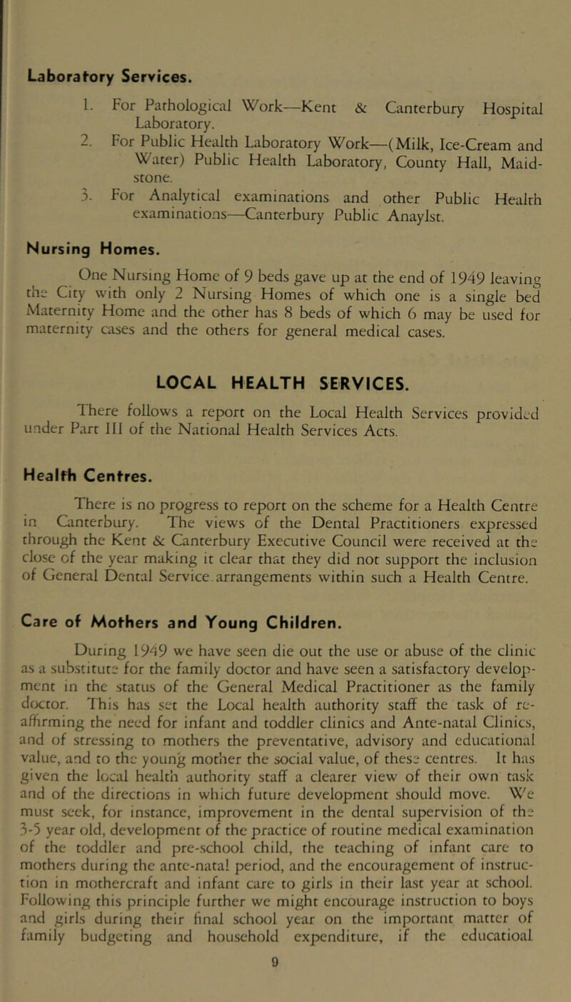 Laborafory Services. 1. For Parhological Work—Kent & Canterbury Hospital Laboratory. 2. For Public Health Laboratory Work—(Milk, Ice-Cream and Water) Public Health Laboratory, County Hall, Maid- stone. 3. For Analytical examinations and other Public Health examinations—Canterbury Public Anaylst. Nursing Homes. One Nursing Home of 9 beds gave up at the end of 1949 leaving the City with only 2 Nursing Homes of which one is a single bed Maternity Home and the other has 8 beds of which 6 may be used for maternity cases and the others for general medical cases. LOCAL HEALTH SERVICES. There follows a report on the Local Health Services provided under Part 111 of the National Health Services Acts. Healfh Centres. There is no progress to report on the scheme for a Health Centre in Canterbury. The views of the Dental Practitioners expressed through the Kent 6c Canterbury Executive Council were received at the close of the year making it clear that they did not support the inclusion of General Dental Service, arrangements within such a Health Centre. Care of Mothers and Young Children. During 1949 we have seen die out the use or abuse of the clinic as a substitute for the family doctor and have seen a satisfactory develop- ment in the status of the General Medical Practitioner as the family dtxtor. Ihis has set the Local health authority staff the task of re- affirming the need for infant and toddler clinics and Ante-natal Clinics, and of stressing to mothers the preventative, advisory and educational value, and to the young mother the social value, of these centres. It has given the local health authority staff a clearer view of their own task and of the directions in which future development should move. We must seek, for instance, improvement in the dental supervision of the 3-5 year old, development of the practice of routine medical examination of the toddler and pre-school child, the teaching of infant care to mothers during the ante-natal period, and the encouragement of instruc- tion in mothercraft and infant care to girls in their last year at school. Following this principle further we might encourage instruction to boys and girls during their final school year on the important matter of family budgeting and household expenditure, if the educatioal