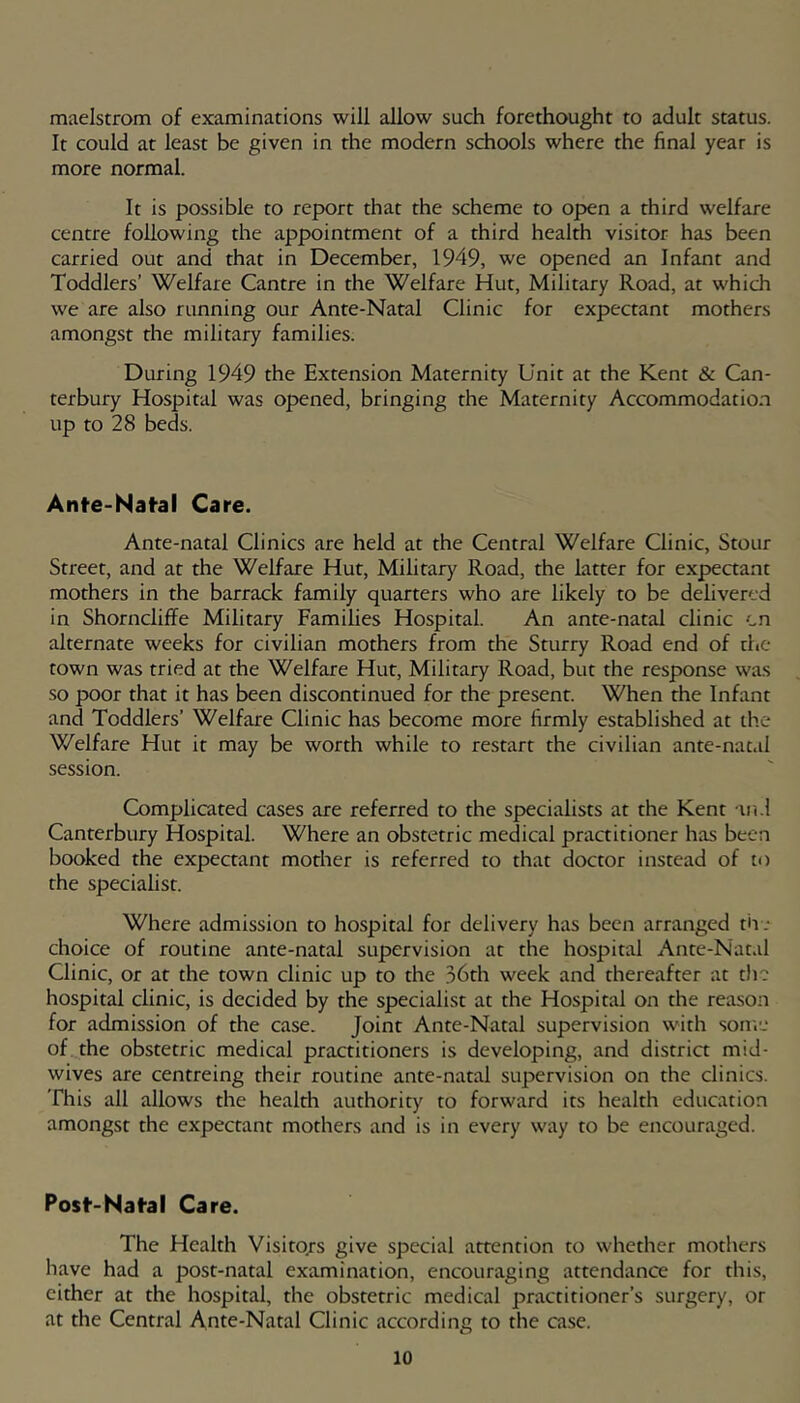 maelstrom of examinations will allow such forethought to adult status. It could at least be given in the modern schools where the final year is more normal. It is possible to report that the scheme to open a third welfare centre following the appointment of a third health visitor has been carried out and that in December, 1949, we opened an Infant and Toddlers’ Welfare Cantre in the Welfare Hut, Military Road, at which we are also running our Ante-Natal Clinic for expectant mothers amongst the military families. During 1949 the Extension Maternity Unit at the Kent & Can- terbury Hospital was opened, bringing the Maternity Accommodation up to 28 beds. Ante-Nafal Care. Ante-natal Clinics are held at the Central Welfare Clinic, Stour Street, and at the Welfare Hut, Military Road, the latter for expeaant mothers in the barrack family quarters who are likely to be delivered in Shorncliffe Military Famihes Hospital. An ante-natal clinic cn alternate weeks for civilian mothers from the Sturry Road end of the town was tried at the Welfare Hut, Military Road, but the response was so poor that it has been discontinued for the present. When the Infant and Toddlers’ Welfare Clinic has become more firmly established at the Welfare Hut it may be worth while to restart the civilian ante-natal session. Complicated cases are referred to the specialists at the Kent tn.l Canterbury Hospital. Where an obstetric medical practitioner has been booked the expectant mother is referred to that doctor instead of to the specialist. Where admission to hospital for delivery has been arranged th .* choice of routine ante-natal supervision at the hospital Ante-Natal Clinic, or at the town clinic up to the .36th week and thereafter at the hospital clinic, is decided by the specialist at the Hospital on the reason for admission of the case. Joint Ante-Natal supervision with sonvj of the obstetric medical practitioners is developing, and district mid- wives are centreing their routine ante-natal supervision on the clinics. This all allows the health authority to forward its health education amongst the expectant mothers and is in every way to be encouraged. Posf-Nafal Care. The Health Visito/s give special attention to whether mothers have had a post-natal examination, encouraging attendance for this, either at the hospital, the obstetric medical practitioner’s surgery, or at the Central Ante-Natal Clinic according to the case.