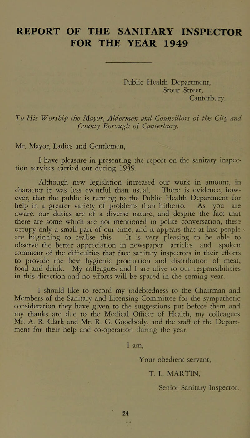 REPORT OF THE SANITARY INSPECTOR FOR THE YEAR 1949 Public Health Department, Stour Street, Canterbury. To His Worship the Mayor, Aldermen and Councillors of the City and County Borough of Canterbury. Mr. Mayor, Ladies and Gentlemen, I have pleasure in presenting the report on the sanitary inspec- tion services carried out during 1949. Although new legislation increased our work in amount, in character it was less eventful than usual. There is evidence, how- ever, that the public is turning to the Public Health Department for help in a greater variety of problems than hitherto. As you are aware, our duties are of a diverse nature, and despite the fact that there are some which are not mentioned in polite conversation, thes’ occupy only a small part of our time, and it appears that at last people ' are beginning to realise this. It is very pleasing to be able to observe the better appreciation in newspaper articles and spoken comment of the difficulties that face sanitary inspectors in their efforts to provide the best hygienic production and distribution of meat, food and drink. My colleagues and I are alive to our responsibilities in this direction and no efforts will be spared in the coming year. I should like to record my indebtedness to the Chairman and Members of the Sanitary and Licensing Committee for the sympathetic consideration they have given to the suggestions put before them and my thanks are due to the Medical Officer of Health, my colleagues Mr. A. R. Clark and Mr. R. G. Goodbody, and the staff of the Depart- ment for their help and co-operation during the year. I am. Your obedient servant, T. L. MARTIN, Senior Sanitary Inspeaor.
