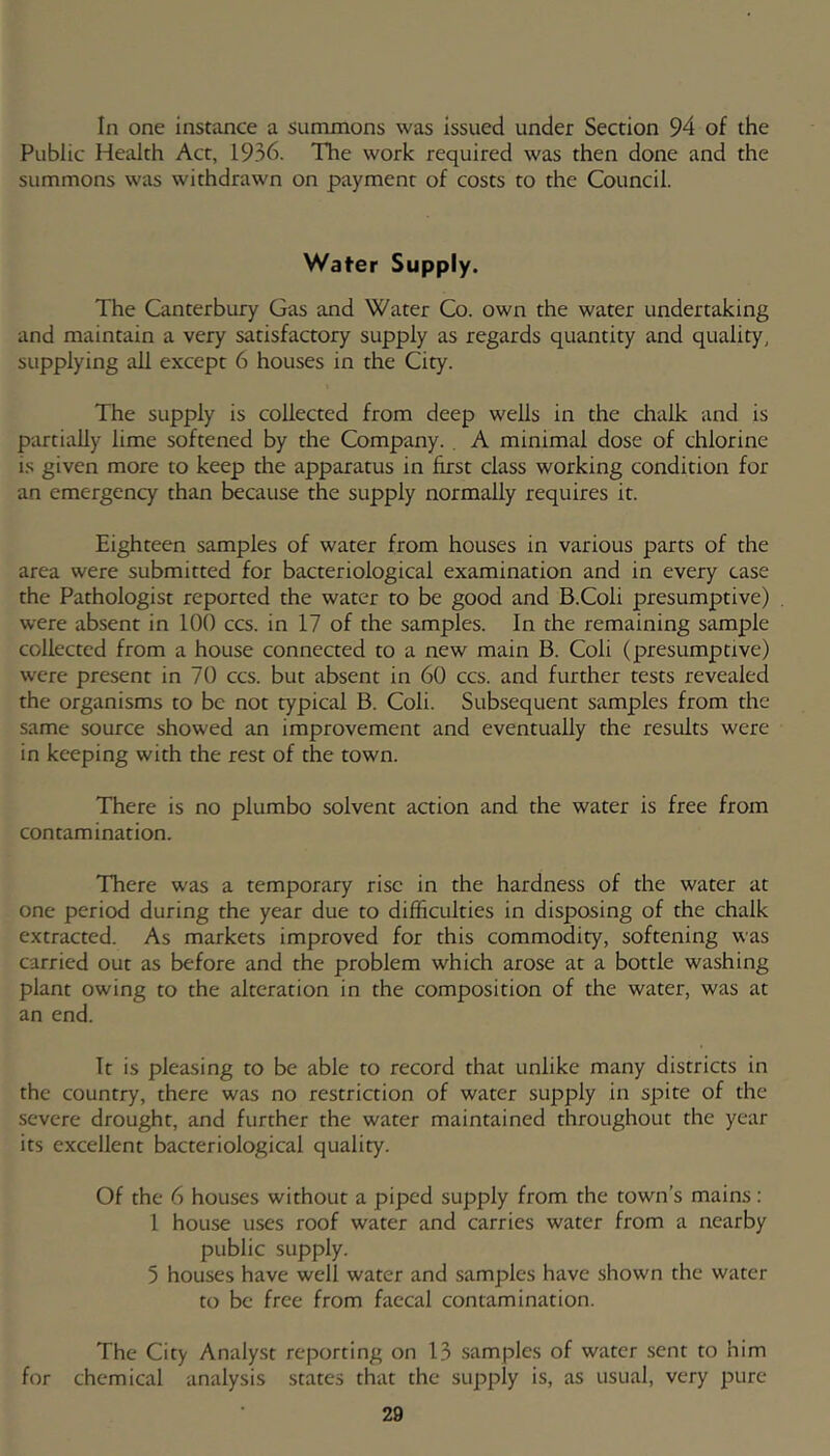 In one instance a summons was issued under Section 94 of the Public Health Act, 1936. The work required was then done and the summons was withdrawn on payment of costs to the Council. Water Supply. The Canterbury Gas and Water Co. own the water undertaking and maintain a very satisfactory supply as regards quantity and quality, supplying all except 6 houses in the City. The supply is collected from deep wells in the chalk and is partially lime softened by the Company. . A minimal dose of chlorine i.s given more to keep the apparatus in first class working condition for an emergency than because the supply normally requires it. Eighteen samples of water from houses in various parts of the area were submitted for bacteriological examination and in every case the Pathologist reported the water to be good and B.Coli presumptive) were absent in 100 ccs. in 17 of the samples. In the remaining sample collected from a house connected to a new main B. Coli (presumptive) were present in 70 ccs. but absent in 60 ccs. and further tests revealed the organisms to be not typical B. Coli. Subsequent samples from the same source showed an improvement and eventually the results were in keeping with the rest of the town. There is no plumbo solvent action and the water is free from contamination. There was a temporary rise in the hardness of the water at one period during the year due to difficulties in disposing of the chalk extracted. As markets improved for this commodity, softening was carried out as before and the problem which arose at a bottle washing plant owing to the alteration in the composition of the water, was at an end. It is pleasing to be able to record that unlike many districts in the country, there was no restriction of water supply in spite of the severe drought, and further the water maintained throughout the year its excellent bacteriological quality. Of the 6 houses without a piped supply from the town’s mains: 1 house uses roof water and carries water from a nearby public supply. 5 houses have well water and samples have shown the water to be free from faecal contamination. The City Analyst reporting on 13 .samples of water .sent to him for chemical analysis states that the supply is, as usual, very pure