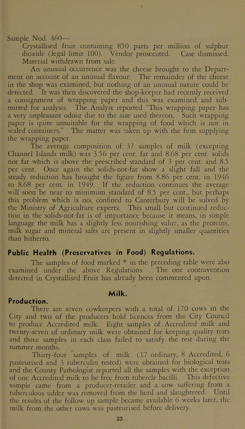 Siimple Nod. 460— Crystallised fruit containing 850 parts per million of sulphur dioxide (legal limit 100). Vendor prosecuted. Case dismissed. Material withdrawn from sale. An unusual occurrence was the cheese brought to the Depart- ment on account of an unusual flavour. The remainder of the cheese in the shop was examined, but nothing of an unusual nature could be detected. It was then discovered the shop-keeper had recently received a consignment of wrapping paper and this was examined and sub- mitted for analysis. The Analyst reported This wrapping paper has a very unpleasant odour due to the size used thereon. Such wrapping paper is quite unsuitable for the wrapping of food which is not in .sealed containers.” The matter was taken up with the firm supplying the wrapping paper. The average composition of 37 samples of milk (excepting Channel Islands milk) was 3.56 per cent, fat and 8.68 per cent, solids not fat which is above the prescribed standard of 3 per cent, and 8.5 per cent. Once again the solids-not-fat show a slight fall and the steady reduction has brought the figure from 8.86 per cent, in 1946 to 8.68 per cent, in 1949. If the reduction continues the average will soon be near to minimum standard of 8.5 per cent., but perhaps this problem which is not confined to Canterbury will be solved by the Ministry of Agriculture experts. This small but continued reduc- tion in the solids-not-fat is of importance because it means, in simple language the milk has a slightly less nourishing value, as the proteins, milk sugar and mineral salts are present in slightly smaller quantities than hitherto. Public Health (Preservatives in Food) Regulations. The samples of food marked * in the preceding table were also examined under the above Regulations. The one contravention detected in Crystallised Fruit has already been commented upon. Milk. Production. There are seven cowkeepers with a total of 170 cows in the City and two of the producers hold licences from the City Council to produce Accredited milk. Eight samples of Accredited milk and twenty-seven of ordinary milk were obtained for keeping quality tests and three samples in each class failed to satisfy the test during the summer months. Thirty-four samples of milk (17 ordinary, 8 Accredited, 6 pasteurised and 3 tuberculin tested) were obtained for biological tests and the County Pathologist reported all the samples with the exception of one Accredited milk to be free from tubercle bacilli. Tliis defective sample came from a producer-retailer and a cow suffering from a tuberculous udder was removed from the herd and slaughtered. Until the results of the follow up sample became available 6 weeks later, the .milk from the other cows was pasteurised before delivery.