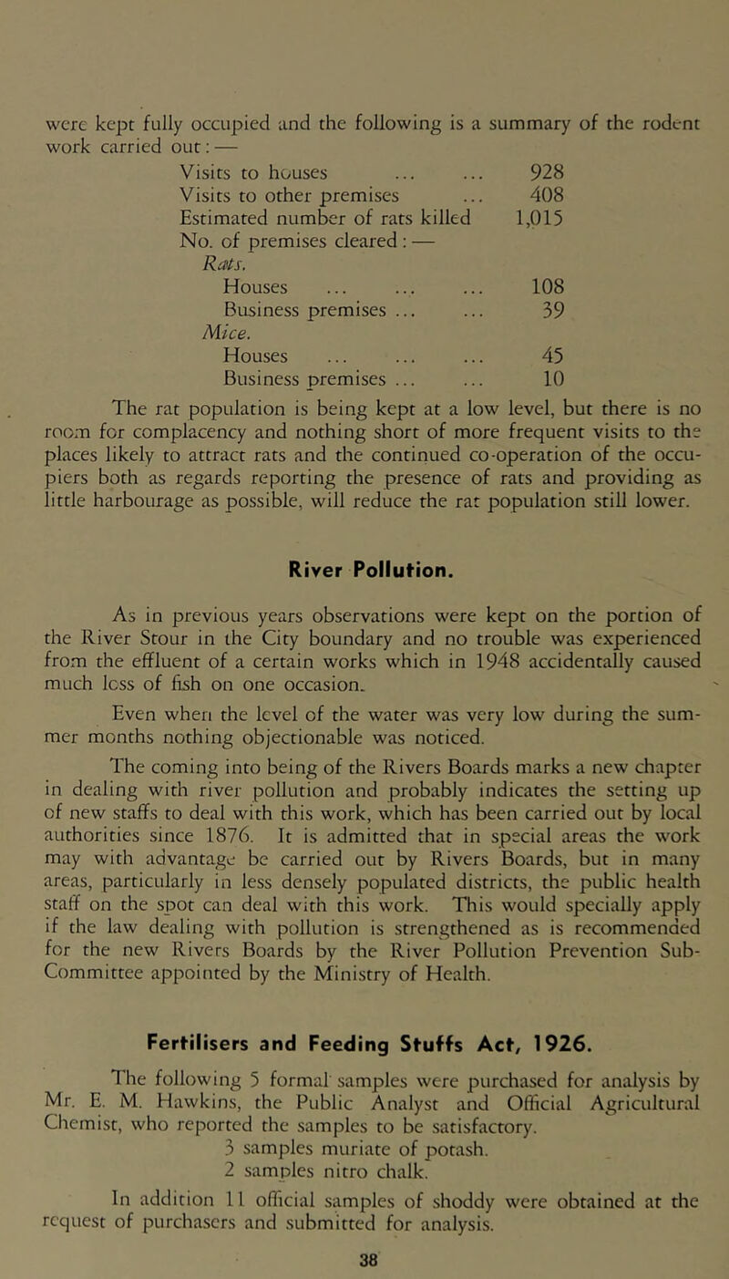 were kept fully occupied and the following is a summary of the rodent work carried out; — Visits to houses 928 Visits to other premises 408 Estimated number of rats killed 1,015 No. of premises cleared ; — Rats. Houses 108 Business premises ... 39 Mice. Houses 45 Business premises ... 10 The rat population is being kept at a low level, but there is no room for complacency and nothing short of more frequent visits to the places likely to attract rats and the continued co-operation of the occu- piers both as regards reporting the presence of rats and providing as little harbourage as possible, will reduce the rat population still lower. River Pollution. As in previous years observations were kept on the portion of the River Stour in the City boundary and no trouble was experienced from the effluent of a certain works which in 1948 accidentally caused much less of fish on one occasion. Even when the level of the water was very low during the sum- mer months nothing objectionable was noticed. The coming into being of the Rivers Boards marks a new chapter in dealing with river pollution and probably indicates the setting up of new staffs to deal with this work, which has been carried out by local authorities since 1876. It is admitted that in special areas the work may with advantage be carried out by Rivers Boards, but in many areas, particularly in less densely populated districts, the public health staff on the spot can deal with this work. This would specially apply if the law dealing with pollution is strengthened as is recommended for the new Rivers Boards by the River Pollution Prevention Sub- Committee appointed by the Ministry of Health. Fertilisers and Feeding Stuffs Act, 1926. The following 5 formal samples were purchased for analysis by Mr. E. M. Hawkins, the Public Analyst and Official Agricultural Chemist, who reported the samples to be satisfactory. .0 samples muriate of potash. 2 samples nitro chalk. In addition 11 official samples of shoddy were obtained at the request of purchasers and submitted for analysis.