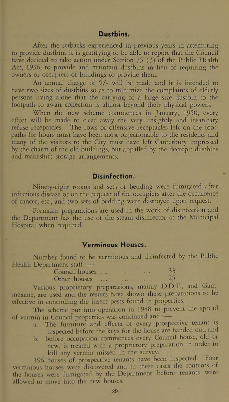 Dustbins. After the setbacks experienced in previous years in attempting to provide dustbins it is gratifying to be able to report that the Council have decided to take action under Section 75 (3) of the Public Health Act, 1936, to provide and maintain dustbins in lieu of requiring the owners or occupiers of buildings to provide them. An annual charge of 5/- will be made and it is intended to have two sizes of dustbins so as to minimize the complaints of elderly persons living alone that the carrying of a large size dustbin to the footpath to await collection is almost beyond their physical powers. When the new scheme commences in January,. 1950, every effort will be made to clear away the very unsightly and insanitary refuse receptacles. The rows of offensive receptacles left on the foot- paths for hours must have been most objectionable to the residents and many of the visitors to the City must have left Canterbury impressed by the charm of the old buildings, but appalled by the decrepit dustbins and makeshift storage arrangements. Disinfection. Ninety-eight rooms and sets of bedding were fumigated after infectious disease or on the request of the occupiers after the occurrence of cancer, etc., and two sets of bedding were destroyed upon request. Formalin preparations are used in the work of disinfection and the Department has the use of the steam disinfector at the Municipal Hospital when required. Verminous Houses. Number found to be verminous and disinfected by the Public Health Department staff : — Council houses ... ... ••• 33 Other houses ... ... 25 Various proprietory preparations, mainly D.D.T., and Gam- inexane, are used and the results have shown these preparations to be effective in controlling the insect pests found in properties. The scheme pur into operation in 1948 to prevent the spread of vermin in Council properties was continued and: — a. The furniture and effects of every prospective tenant is inspected before the keys for the house are handed out, and b. before occupation commences every Council house, old or new, is treated with a proprietory preparation in order to kill any vermin missed in the survey. 196 houses of prospective tenants have been inspected. Four verminous houses were discovered and in these ca.ses the contents of the hou-ses were fumigated by the Department before tenants w'cre allowed to move into the new houses.