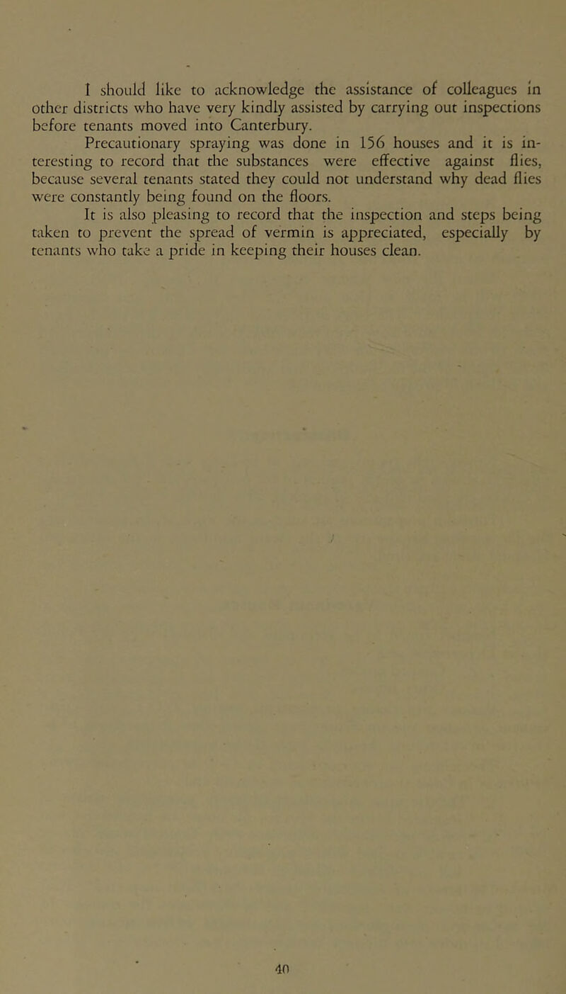 1 should like to acknowledge the assistance of colleagues in other districts who have very kindly assisted by carrying out inspections before tenants moved into Canterbury. Precautionary spraying was done in 156 houses and it is in- teresting to record that the substances were effective against flies, because several tenants stated they could not understand why dead flies were constantly being found on the floors. It is also pleasing to record that the inspection and steps being taken to prevent the spread of vermin is appreciated, especially by tenants who take a pride in keeping their houses clean.