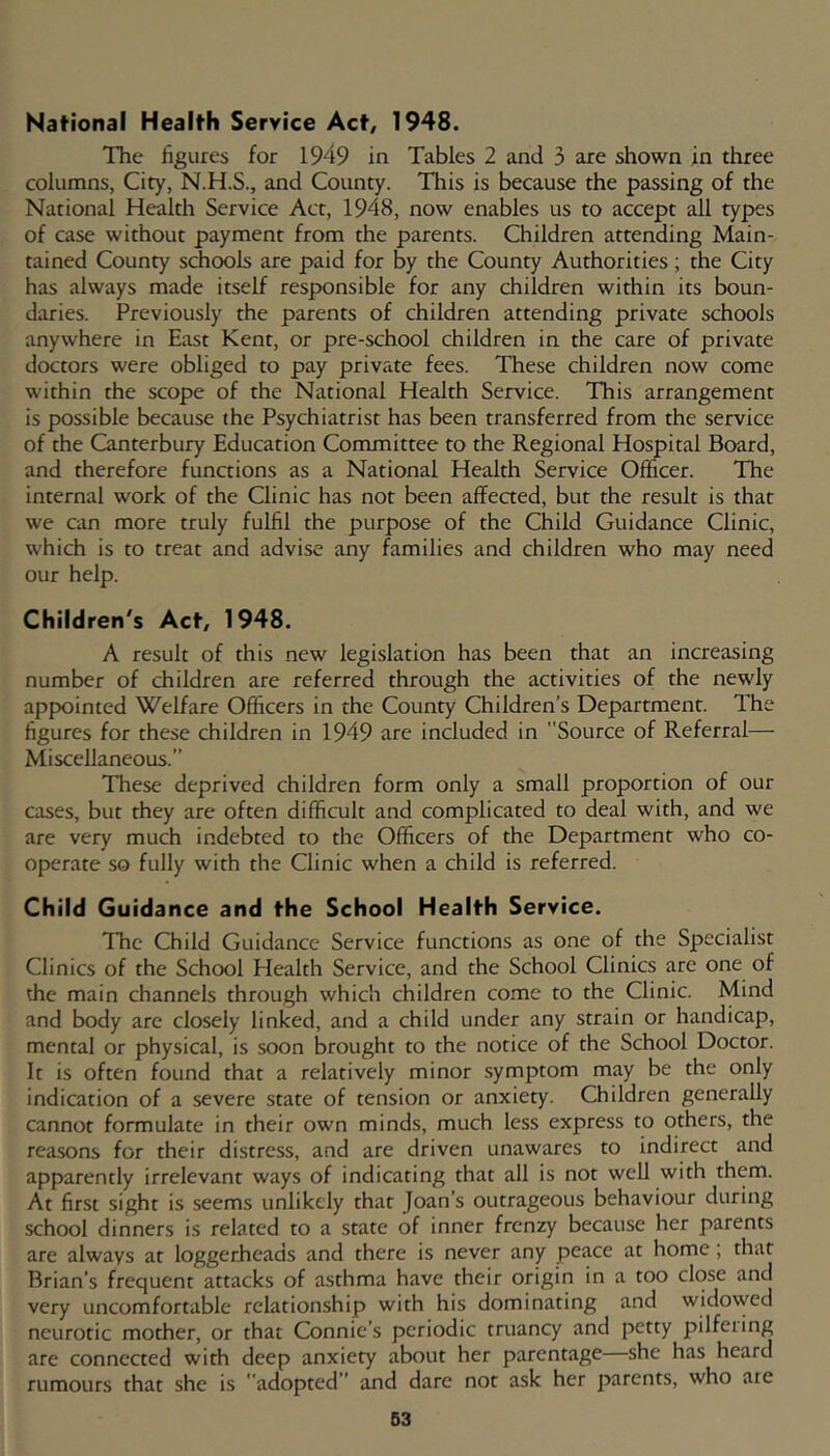National Health Service Act, 1948. The figures for 1949 in Tables 2 and 3 are shown in three columns, City, N.H.S., and County. This is because the passing of the National Health Service Act, 1948, now enables us to accept all types of case without payment from the parents. Children attending Main- tained County schools are paid for by the County Authorities; the City has always made itself responsible for any children within its boun- daries. Previously the parents of children attending private schools anywhere in East Kent, or pre-school children in the care of private doctors were obliged to pay private fees. These children now come within the scope of the National Health Service. This arrangement is possible because the Psychiatrist has been transferred from the service of the Canterbury Education Committee to the Regional Hospital Board, and therefore functions as a National Health Service Officer. The internal work of the Clinic has not been affected, but the result is that we can more truly fulfil the purpose of the Child Guidance Clinic, which is to treat and advise any families and children who may need our help. Children's Act. 1948. A result of this new legislation has been that an increasing number of children are referred through the activities of the newly appointed Welfare Officers in the County Children’s Department. The figures for these children in 1949 are included in Source of Referral— Miscellaneous.” These deprived children form only a small proportion of our cases, but they are often difficult and complicated to deal with, and we are very much indebted to the Officers of the Department who co- operate so fully with the Clinic when a child is referred. Child Guidance and the School Health Service. The Child Guidance Service functions as one of the Specialist Clinics of the School Health Service, and the School Clinics are one of the main channels through which children come to the Clinic. Mind and body are closely linked, and a child under any strain or handicap, mental or physical, is soon brought to the notice of the School Doctor. It is often found that a relatively minor .symptom may be the only indication of a severe state of tension or anxiety. Children generally cannot formulate in their own minds, much less express to others, the reasons for their distress, and are driven unawares to indirect and apparently irrelevant ways of indicating that all is not well with them. At first sight is seems unlikely that Joan’s outrageous behaviour during school dinners is related to a state of inner frenzy because her parents are always at loggerheads and there is never any peace at home; that Brian’s frequent attacks of asthma have their origin in a too close and very uncomfortable relationship with his dominating and widowed neurotic mother, or that Connie’s periodic truancy and petty pilfeiing are connected with deep anxiety about her parentage she has heard rumours that she is adopted” and dare nor ask her parents, who are