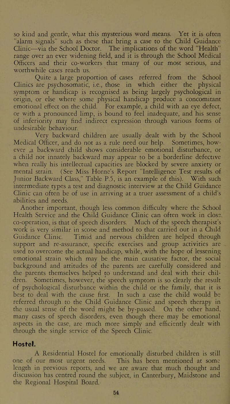 so kind and gentle, what this mysterious word means. Yet it is often alarm signals” such as these that bring a case to the Child Guidance Clinic—via the School Doctor. The implications of the word Health range over an ever widening field, and it is through the School Medical Officers and their co-workers that tmany of our most serious, and worthwhile cases reach us. Quite a large proportion of cases referred from the School Clinics are psychosomatic, i.e., those in which either the physical symptom or handicap is recognised as being largely psychological in origin, or else where some physical handicap produce a concomitant emotional effect on the child. For example, a child with an eye defect. Or with a pronounced limp, is bound to feel inadequate, and his sense of inferiority may find indirect expression through various forms of undesirable behaviour. Very backward children are usually dealt with by the School Medical Officer, and do not as a rule need our help. Sometimes, how- ever ,a backward child shows considerable emotional disturbance, or a child not innately backward may appear to be a borderline defective when really his intellectual capacities are blocked by severe anxiety or mental strain. (See Miss Horne’s Report Intelligence Test results of Junior Backward Class,” Table P.5, is an example of this). With such intermediate types a test and diagnostic interview at the Child Guidance Clinic can often be of use in arriving at a truer assessment of a cliild's abilities and needs. Another important, though less common difficulty where the School Health Service and the Child Guidance Clinic can often work in dose, co-operation, is that of speech disorders. Much of the speech therapist's work is very similar in scooe and method to that carried out in a Quid Guidance Clinic. Timid and nervous children are helped through support and re-assurance, specific exercises and group activities are used to overcome the actual handicap, while, with the hope of lessening emotional strain which may be the main causative factor, the social background and attitudes of the parents are carefully considered and the parents themselves helped to understand and deal with their chil- dren. Sometimes, however, the speech symptom is so clearly the result of psychological disturbance within the child or the family, that it is best to deal with the cause first. In such a case the child would be referred through to the Qiild Guidance Clinic and speech therapy in the usual sense of the word might be by-pas.sed. On the other hand, many cases of speech disorders, even though there may be emotional a.spects in the case, are much more simply and efficiently dealt with through the single service of the Speech Clinic. Hosfeh A Residential Hostel for emotionally disturbed children is still one of our most urgent needs. This has been mentioned at some length in previous reports, and we are aware that much thought and discussion has centred round the subject, in Canterbury, Maidstone and the Regional Ho.spital Board.