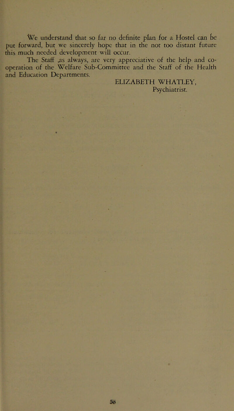 We understand diat so far no definite plan for a Hostel can be put forward, but we sincerely hope that in the not too distant future this much needed development will occur. The Staff ,as always, are very appreciative of the help and co- operation of the Welfare Sub-Committee and the Staff of the Health and Education Departments. ELIZABETH WHATLEY, Psychiatrist.