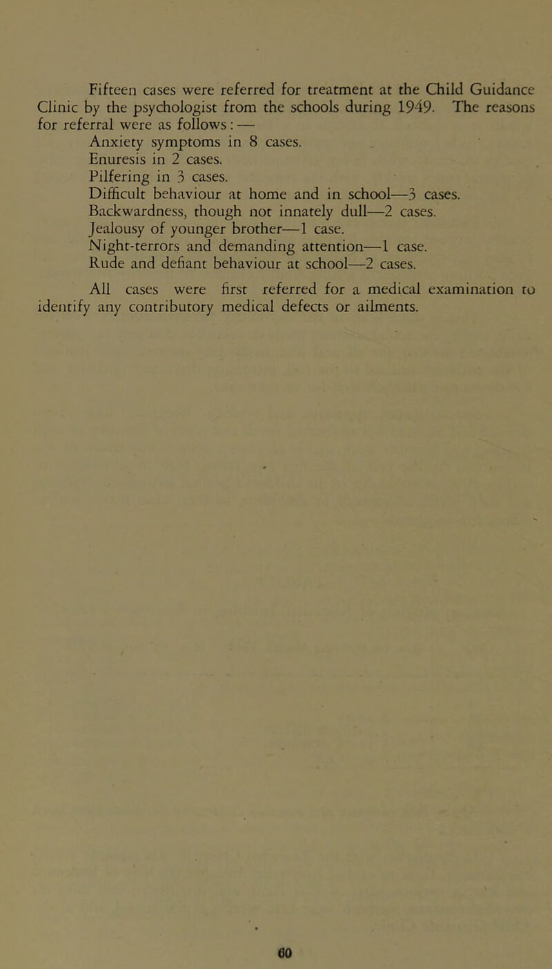 Fifteen cases were referred for treatment at the Child Guidance Clinic by the psychologist from the schools during 1949. The reasons for referral were as follows: — Anxiety symptoms in 8 cases. Enuresis in 2 cases. Pilfering in 3 cases. Difficult behaviour at home and in school—3 cases. Backwardness, though not innately dull—2 cases. Jealousy of younger brother—1 case. Night-terrors and demanding attention—1 case. Rude and defiant behaviour at school—2 cases. All cases were first referred for a medical examination to identify any contributory medical defects or ailments.