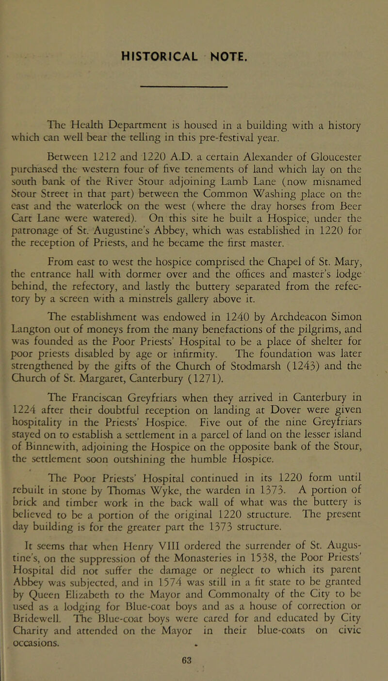 HISTORICAL NOTE. The Health Department is housed in a building with a history which can well bear the telling in this pre-festival year. Between 1212 and 1220 A.D. a certain Alexander of Gloucester purchased the western four of five tenements of land which lay on the south bank of the River Stour adjoining Lamb Lane (now misnamed Stour Street in that part) between the Common Washing place on the east and the waterlock on the west (where the dray horses from Beer Cart Lane were watered). On this site he built a Hospice, under the patronage of St. Augustine’s Abbey, which was established in 1220 for the reception of Priests, and he became the first master. From east to west the hospice comprised the Chapel of St. Mary, the entrance hall with dormer over and the offices and master’s lodge behind, the refectory, and lastly the buttery separated from the refec- tory by a screen with a minstrels gallery above it. The establishment was endowed in 1240 by Archdeacon Simon Langton out of moneys from the many benefactions of the pilgrims, and was founded as the Poor Priests’ Hospital to be a place of shelter for poor priests disabled by age or infirmity. The foundation was later strengthened by the gifts of the Church of Stodmarsh (1243) and the Church of Sr. Margaret, Canterbury (1271). The Franciscan Greyfriars when they arrived in Canterbury in 1224 after their doubtful reception on landing at Dover were given hospitality in the Priests’ Hospice. Five out of the nine Greyfriars stayed on to establish a settlement in a parcel of land on the lesser island of Binnewith, adjoining the Hospice on the opposite bank of the Stour, the settlement soon outshining the humble Hospice. The Poor Priests’ Hospital continued in its 1220 form until rebuilt in stone by Thomas Wyke, the warden in 1373. A portion of brick and timber work in the back wall of what was the buttery is believed to be a portion of the original 1220 structure. The present day building is for the greater part the 1373 structure. It seems that when Henry VIII ordered the surrender of Sr. Augus- tine's, on the suppression of the Monasteries in 1538, the Poor Priests’ Hospital did not suffer the damage or neglect to which its parent Abb^y was .subjected, and in 1574 was still in a fit state to be granted by Queen Elizabeth to the Mayor and Commonalty of the City to be used as a lodging for Blue-coat boys and as a house of correction or Bridewell. TTe Blue-coat boys were cared for and educated by City Charity and attended on the Mayor in their blue-coats on civic occasions.