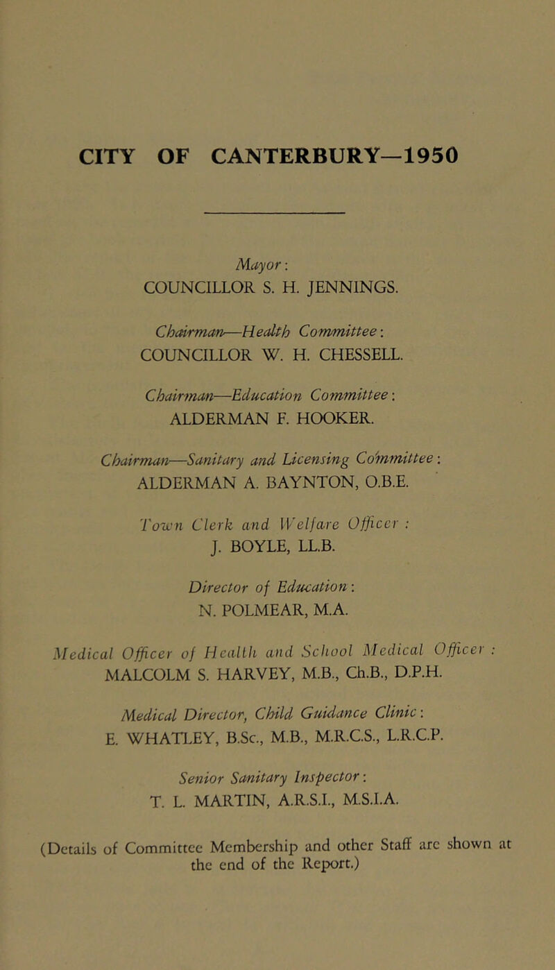 CITY OF CANTERBURY—1950 Mayor: COUNCILLOR S. H. JENNINGS. Chairman—Health Committee-. COUNCILLOR W. H. CHESSELL. Chairman—Education Committee: ALDERMAN F. HOOKER. Chairman—Sanitary and Licensing Co'mmittee: ALDERMAN A. BAYNTON, O.B.E. Town Clerk and Welfare Officer ; J. BOYLE, LL.B. Director of Edmation; N. POLMEAR, M.A. Medical Officer of Health and School Medical Office) MALCOLM S. HARVEY, M.B., Ch.B., D.P.H. Medical Director, Child Guidance Clinic-. E. WHATLEY, B.Sc., M.B., M.R.C.S., L.R.C.P. Senior Sanitary Inspector -. T. L. MARTIN, A.R.S.L, M.S.LA. (Details of Committee Membership and other Staff arc shown the end of the Report.)