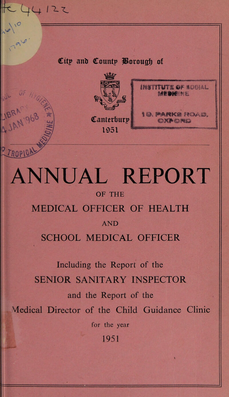 K LfCi 1'^'^ yo _ - \j’ €itp anb Count? iBorougfi of -> ■ k' w Canterfjur? 1951 tW8TITUT£ OF HOBIAL MSMCIFiL I id, f^RKd XSSS0^ ANNUAL REPORT OF THE MEDICAL OFFICER OF HEALTH AND SCHOOL MEDICAL OFFICER Including the Report of the SENIOR SANITARY INSPECTOR and the Report of the Medical Director of the Child Guidance Clinic for the year 1951