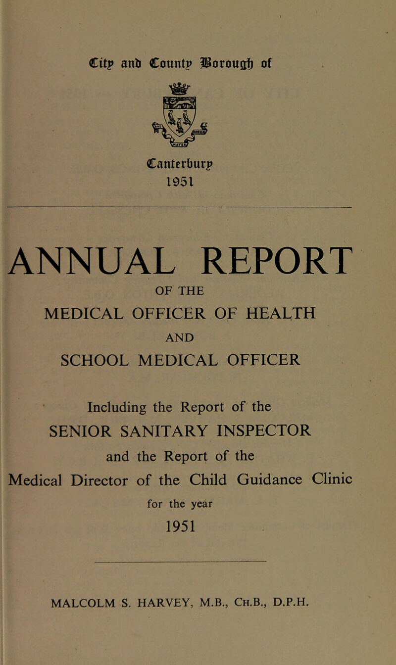 €itp anb Countp l^orouafi of Cantertjurp 1951 ANNUAL REPORT OF THE MEDICAL OFFICER OF HEALTH AND SCHOOL MEDICAL OFFICER Including the Report of the SENIOR SANITARY INSPECTOR and the Report of the Medical Director of the Child Guidance Clinic for the year 1951 MALCOLM S. HARVEY, M.B., Ch.B., D.P.H.