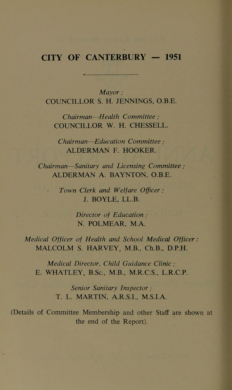 CITY OF CANTERBURY 1951 Mayor: COUNCILLOR S. H. JENNINGS, O.B E. Chairman—Health Committee : COUNCILLOR W. H. CHESSELL. Chairman—Education Committee: ALDERMAN F. HOOKER. Chairman—Sanitary and Licensing Committee: ALDERMAN A. BAYNTON, O.B.E. • Town Clerk and Welfare Officer: J. BOYLE, LL.B. Director of Education ; N. POLMEAR, M A. Medical Officer of Health and School Medical Officer: MALCOLM S. HARVEY. M B., Ch.B., D.P.H. Medical Director, Child Guidance Clinic: E. WHATLEY, B.Sc., M.B., M.R.C.S.. L.R.C.P. Senior Sanitary Inspector T. L. MARTIN, A.R.S.I., M.S.I.A. (Details of Committee Membership and other Staff are shown at the end of the Report).