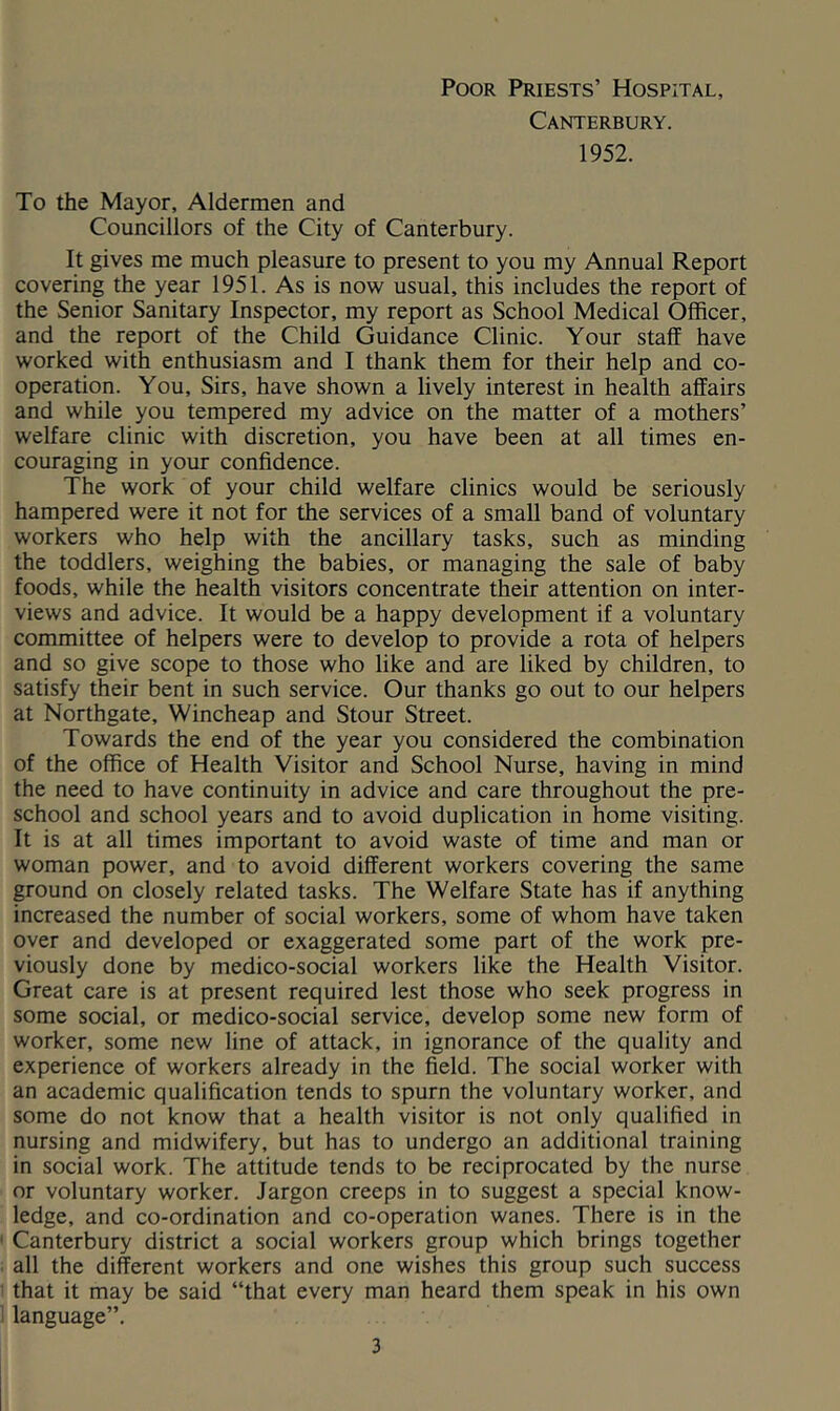 Poor Priests’ Hospital, Canterbury. 1952. To the Mayor, Aldermen and Councillors of the City of Canterbury. It gives me much pleasure to present to you my Annual Report covering the year 1951. As is now usual, this includes the report of the Senior Sanitary Inspector, my report as School Medical Officer, and the report of the Child Guidance Clinic. Your staff have worked with enthusiasm and I thank them for their help and co- operation. You, Sirs, have shown a lively interest in health affairs and while you tempered my advice on the matter of a mothers’ welfare clinic with discretion, you have been at all times en- couraging in your confidence. The work of your child welfare clinics would be seriously hampered were it not for the services of a small band of voluntary workers who help with the ancillary tasks, such as minding the toddlers, weighing the babies, or managing the sale of baby foods, while the health visitors concentrate their attention on inter- views and advice. It would be a happy development if a voluntary committee of helpers were to develop to provide a rota of helpers and so give scope to those who like and are liked by children, to satisfy their bent in such service. Our thanks go out to our helpers at Northgate, Wincheap and Stour Street. Towards the end of the year you considered the combination of the office of Health Visitor and School Nurse, having in mind the need to have continuity in advice and care throughout the pre- school and school years and to avoid duplication in home visiting. It is at all times important to avoid waste of time and man or woman power, and to avoid different workers covering the same ground on closely related tasks. The Welfare State has if anything increased the number of social workers, some of whom have taken over and developed or exaggerated some part of the work pre- viously done by medico-social workers like the Health Visitor. Great care is at present required lest those who seek progress in some social, or medico-social service, develop some new form of worker, some new line of attack, in ignorance of the quality and experience of workers already in the field. The social worker with an academic qualification tends to spurn the voluntary worker, and some do not know that a health visitor is not only qualified in nursing and midwifery, but has to undergo an additional training in social work. The attitude tends to be reciprocated by the nurse or voluntary worker. Jargon creeps in to suggest a special know- ledge, and co-ordination and co-operation wanes. There is in the Canterbury district a social workers group which brings together all the different workers and one wishes this group such success that it may be said “that every man heard them speak in his own language”.