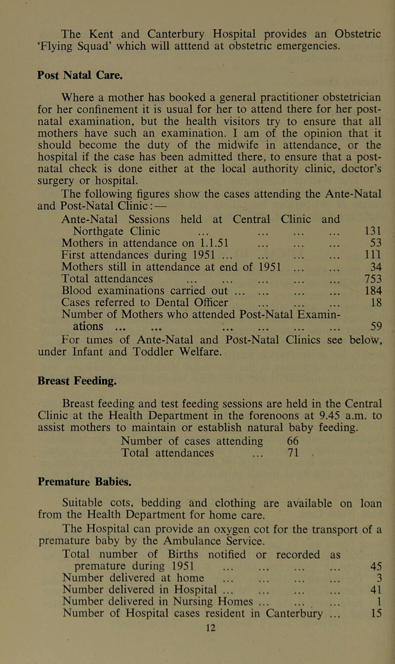 The Kent and Canterbury Hospital provides an Obstetric ‘Flying Squad’ which will atttend at obstetric emergencies. Post Natal Care. Where a mother has booked a general practitioner obstetrician for her confinement it is usual for her to attend there for her post- natal examination, but the health visitors try to ensure that all mothers have such an examination. I am of the opinion that it should become the duty of the midwife in attendance, or the hospital if the case has been admitted there, to ensure that a post- natal check is done either at the local authority clinic, doctor’s surgery or hospital. The following figures show the cases attending the Ante-Natal and Post-Natal Clinic: — Ante-Natal Sessions held at Central Clinic and Northgate Clinic ... 131 Mothers in attendance on 1.1.51 ... ... ... 53 First attendances during 1951 Ill Mothers still in attendance at end of 1951 34 Total attendances 753 Blood examinations carried out 184 Cases referred to Dental Officer ... ... ... 18 Number of Mothers who attended Post-Natal Examin- ations 59 For times of Ante-Natal and Post-Natal Clinics see beloW, under Infant and Toddler Welfare. Breast Feeding. Breast feeding and test feeding sessions are held in the Central Clinic at the Health Department in the forenoons at 9.45 a.m. to assist mothers to maintain or establish natural baby feeding. Number of cases attending 66 Total attendances ... 71 . Premature Babies. Suitable cots, bedding and clothing are available on loan from the Health Department for home care. The Hospital can provide an oxygen cot for the transport of a premature baby by the Ambulance Service. Total number of Births notified or recorded as premature during 1951 ... ... ... ... 45 Number delivered at home 3 Number delivered in Hospital ... ... ... ... 41 Number delivered in Nursing Homes ... 1 Number of Hospital cases resident in Canterbury ... 15