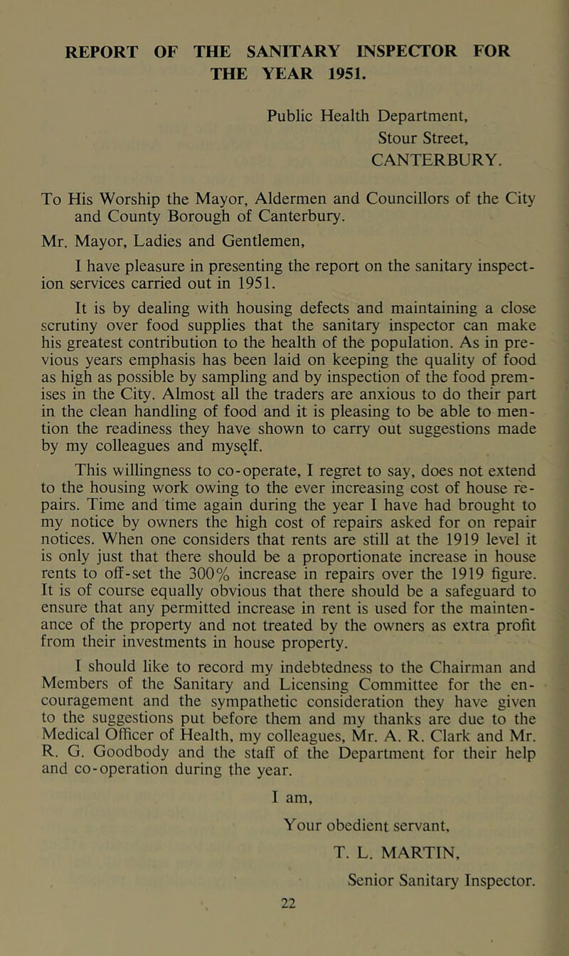 REPORT OF THE SANITARY INSPECTOR FOR THE YEAR 1951. Public Health Department, Stour Street, CANTERBURY. To His Worship the Mayor, Aldermen and Councillors of the City and County Borough of Canterbury. Mr. Mayor, Ladies and Gentlemen, I have pleasure in presenting the report on the sanitary inspect- ion services carried out in 1951. It is by dealing with housing defects and maintaining a close scrutiny over food supplies that the sanitary inspector can make his greatest contribution to the health of the population. As in pre- vious years emphasis has been laid on keeping the quality of food as high as possible by sampling and by inspection of the food prem- ises in the City. Almost all the traders are anxious to do their part in the clean handling of food and it is pleasing to be able to men- tion the readiness they have shown to carry out suggestions made by my colleagues and myself. This willingness to co-operate, I regret to say, does not extend to the housing work owing to the ever increasing cost of house re- pairs. Time and time again during the year I have had brought to my notice by owners the high cost of repairs asked for on repair notices. When one considers that rents are still at the 1919 level it is only just that there should be a proportionate increase in house rents to off-set the 300% increase in repairs over the 1919 figure. It is of course equally obvious that there should be a safeguard to ensure that any permitted increase in rent is used for the mainten- ance of the property and not treated by the owners as extra profit from their investments in house property. I should like to record my indebtedness to the Chairman and Members of the Sanitary and Licensing Committee for the en- couragement and the sympathetic consideration they have given to the suggestions put before them and my thanks are due to the Medical Officer of Health, my colleagues, Mr. A. R. Clark and Mr. R. G. Goodbody and the staff of the Department for their help and co-operation during the year. I am. Your obedient servant, T. L. MARTIN, Senior Sanitary Inspector.