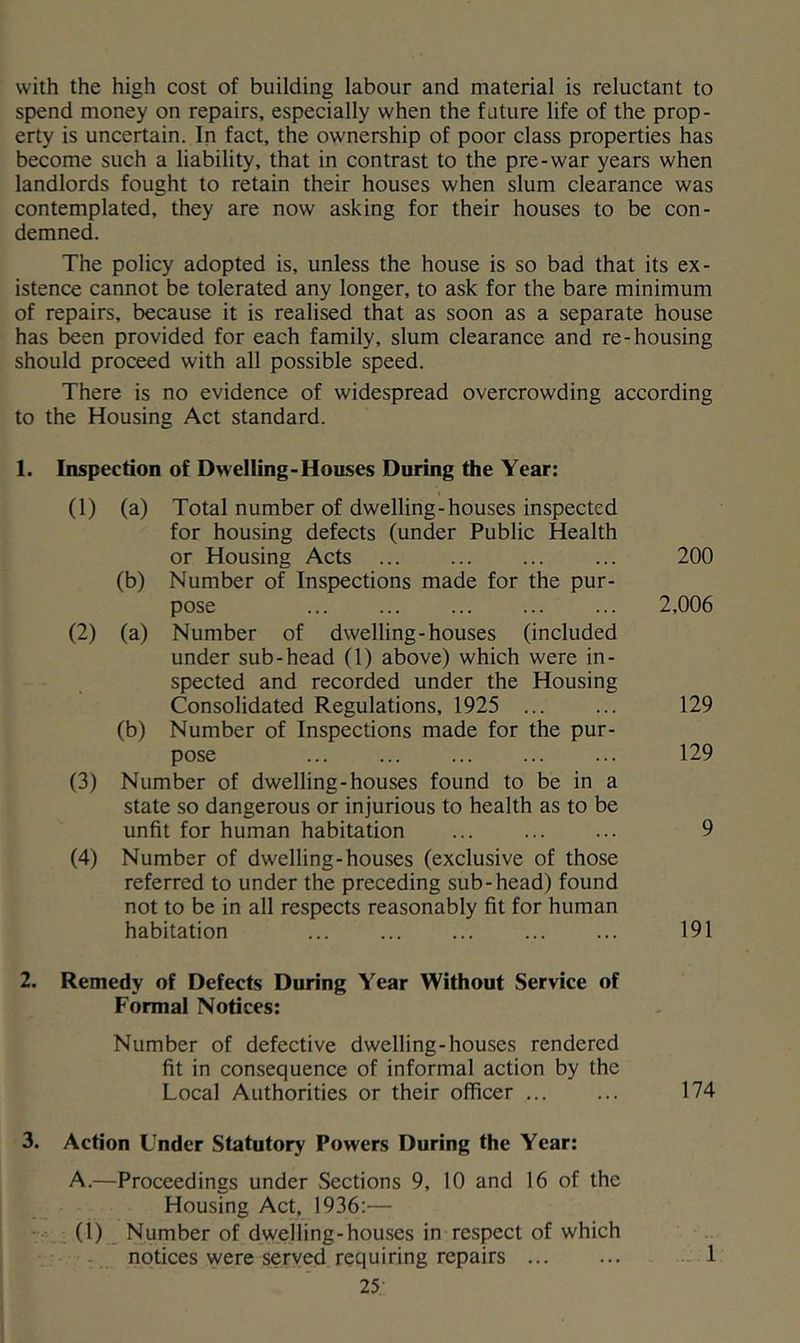 with the high cost of building labour and material is reluctant to spend money on repairs, especially when the future life of the prop- erty is uncertain. In fact, the ownership of poor class properties has become such a liability, that in contrast to the pre-war years when landlords fought to retain their houses when slum clearance was contemplated, they are now asking for their houses to be con- demned. The policy adopted is, unless the house is so bad that its ex- istence cannot be tolerated any longer, to ask for the bare minimum of repairs, because it is realised that as soon as a separate house has been provided for each family, slum clearance and re-housing should proceed with all possible speed. There is no evidence of widespread overcrowding according to the Housing Act standard. 1. Inspection of Dwelling-Houses During the Year: (1) (a) Total number of dwelling-houses inspected for housing defects (under Public Health or Housing Acts 200 (b) Number of Inspections made for the pur- pose 2,006 (2) (a) Number of dwelling-houses (included under sub-head (1) above) which were in- spected and recorded under the Housing Consolidated Regulations, 1925 ... ... 129 (b) Number of Inspections made for the pur- pose 129 (3) Number of dwelling-houses found to be in a state so dangerous or injurious to health as to be unfit for human habitation ... ... ... 9 (4) Number of dwelling-houses (exclusive of those referred to under the preceding sub-head) found not to be in all respects reasonably fit for human habitation ... ... ... ... ... 191 2. Remedy of Defects During Year Without Service of Formal Notices; Number of defective dwelling-houses rendered fit in consequence of informal action by the Local Authorities or their officer ... ... 174 3. Action Under Statutory Powers During the Year: A.—Proceedings under Sections 9, 10 and 16 of the Housing Act, 1936:— (1) Number of dwelling-houses in respect of which - notices were served requiring repairs ... ... - 1 25;