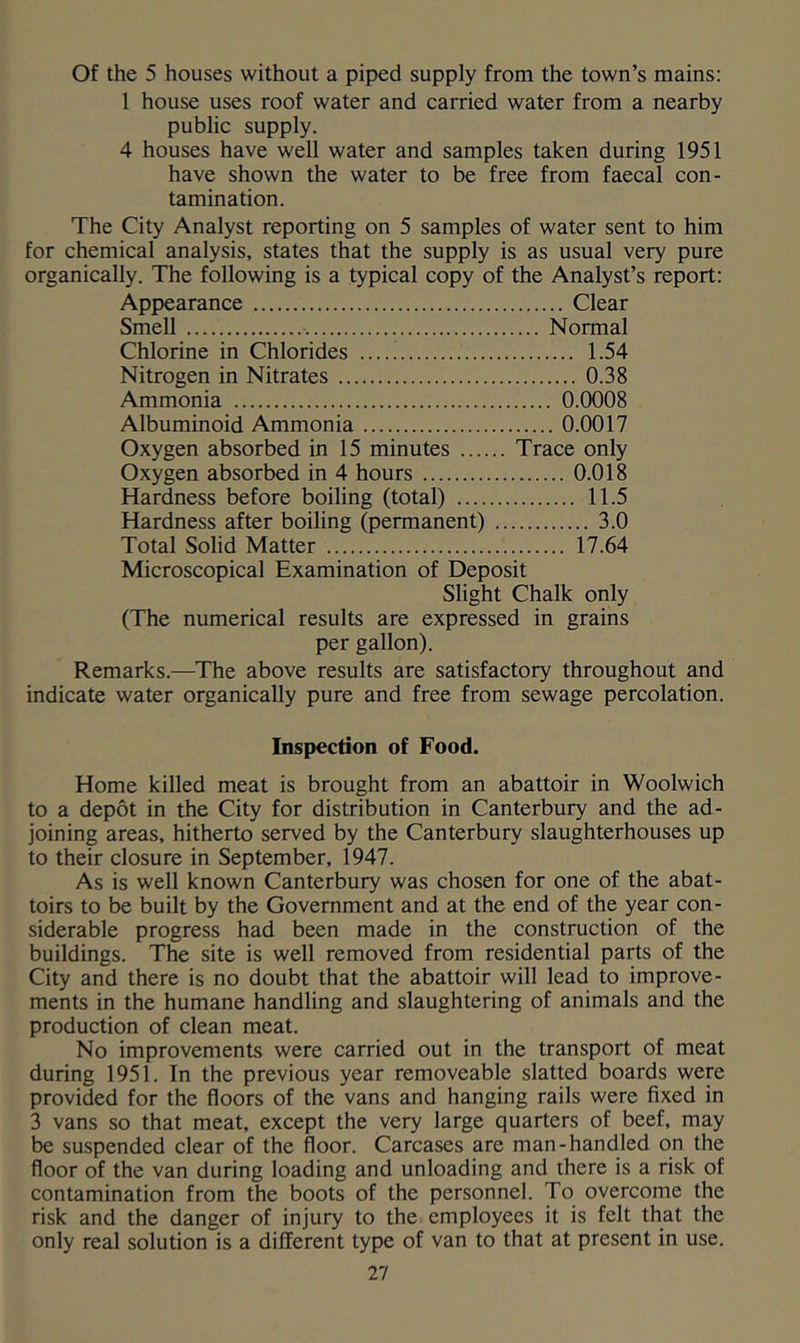 Of the 5 houses without a piped supply from the town’s mains; 1 house uses roof water and carried water from a nearby public supply. 4 houses have well water and samples taken during 1951 have shown the water to be free from faecal con- tamination. The City Analyst reporting on 5 samples of water sent to him for chemical analysis, states that the supply is as usual very pure organically. The following is a typical copy of the Analyst’s report: Appearance Clear Smell Normal Chlorine in Chlorides 1.54 Nitrogen in Nitrates 0.38 Ammonia 0.0008 Albuminoid Ammonia 0.0017 Oxygen absorbed in 15 minutes Trace only Oxygen absorbed in 4 hours 0.018 Hardness before boiling (total) 11.5 Hardness after boiling (permanent) 3.0 Total Solid Matter 17.64 Microscopical Examination of Deposit Slight Chalk only (The numerical results are expressed in grains per gallon). Remarks.—The above results are satisfactory throughout and indicate water organically pure and free from sewage percolation. Inspection of Food. Home killed meat is brought from an abattoir in Woolwich to a depot in the City for distribution in Canterbury and the ad- joining areas, hitherto served by the Canterbury slaughterhouses up to their closure in September, 1947. As is well known Canterbury was chosen for one of the abat- toirs to be built by the Government and at the end of the year con- siderable progress had been made in the construction of the buildings. The site is well removed from residential parts of the City and there is no doubt that the abattoir will lead to improve- ments in the humane handling and slaughtering of animals and the production of clean meat. No improvements were carried out in the transport of meat during 1951. In the previous year removeable slatted boards were provided for the floors of the vans and hanging rails were fixed in 3 vans so that meat, except the very large quarters of beef, may be suspended clear of the floor. Carcases are man-handled on the floor of the van during loading and unloading and there is a risk of contamination from the boots of the personnel. To overcome the risk and the danger of injury to the employees it is felt that the only real solution is a different type of van to that at present in use.