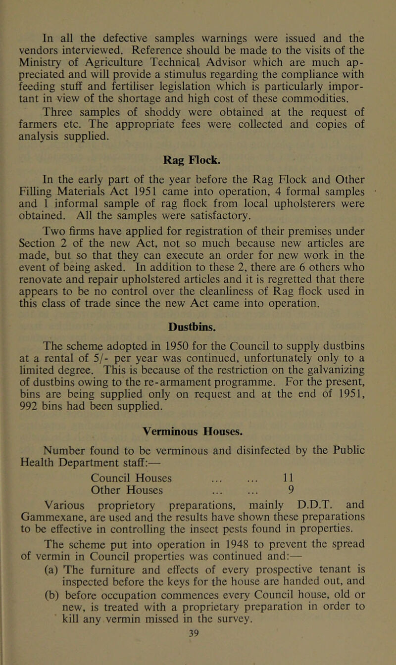 In all the defective samples warnings were issued and the vendors interviewed. Reference should be made to the visits of the Ministry of Agriculture Technical Advisor which are much ap- preciated and will provide a stimulus regarding the compliance with feeding stuff and fertiliser legislation which is particularly impor- tant in view of the shortage and high cost of these commodities. Three samples of shoddy were obtained at the request of farmers etc. The appropriate fees were collected and copies of analysis supplied. Rag Flock. In the early part of the year before the Rag Flock and Other Filling Materials Act 1951 came into operation, 4 formal samples and 1 informal sample of rag flock from local upholsterers were obtained. All the samples were satisfactory. Two firms have applied for registration of their premises under Section 2 of the new Act, not so much because new articles are made, but so that they can execute an order for new work in the event of being asked. In addition to these 2, there are 6 others who renovate and repair upholstered articles and it is regretted that there appears to be no control over the cleanliness of Rag flock used in this class of trade since the new Act came into operation. Dustbins. The scheme adopted in 1950 for the Council to supply dustbins at a rental of 5/- per year was continued, unfortunately only to a limited degree. This is because of the restriction on the galvanizing of dustbins owing to the re-armament programme. For the present, bins are being supplied only on request and at the end of 1951, 992 bins had been supplied. Verminous Houses. Number found to be verminous and disinfected by the Public Health Department staff:— Council Houses 11 Other Houses 9 Various proprietory preparations, mainly D.D.T. and Gammexane, are used and the results have shown these preparations to be effective in controlling the insect pests found in properties. The scheme put into operation in 1948 to prevent the spread of vermin in Council properties was continued and;— (a) The furniture and effects of every prospective tenant is inspected before the keys for the house are handed out, and (b) before occupation commences every Council house, old or new, is treated with a proprietary preparation in order to kill any vermin missed in the survey.