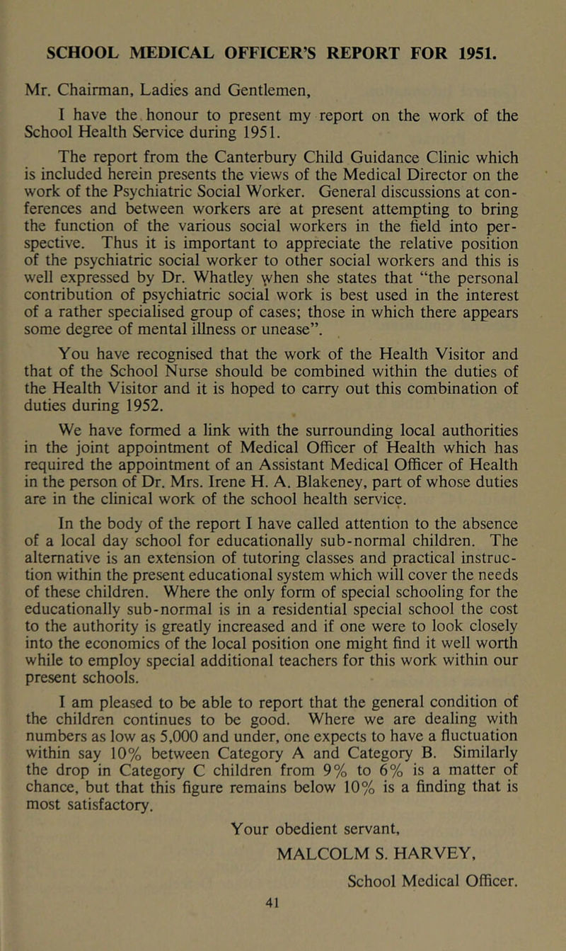 SCHOOL MEDICAL OFFICER’S REPORT FOR 1951. Mr. Chairman, Ladies and Gentlemen, I have the honour to present my report on the work of the School Health Service during 1951. The report from the Canterbury Child Guidance Clinic which is included herein presents the views of the Medical Director on the work of the Psychiatric Social Worker. General discussions at con- ferences and between workers are at present attempting to bring the function of the various social workers in the field into per- spective. Thus it is important to appreciate the relative position of the psychiatric social worker to other social workers and this is well expressed by Dr. Whatley \vhen she states that “the personal contribution of psychiatric social work is best used in the interest of a rather specialised group of cases; those in which there appears some degree of mental illness or unease”. You have recognised that the work of the Health Visitor and that of the School Nurse should be combined within the duties of the Health Visitor and it is hoped to carry out this combination of duties during 1952. We have formed a link with the surrounding local authorities in the joint appointment of Medical Officer of Health which has required the appointment of an Assistant Medical Officer of Health in the person of Dr. Mrs. Irene H. A. Blakeney, part of whose duties are in the clinical work of the school health service. In the body of the report I have called attention to the absence of a local day school for educationally sub-normal children. The alternative is an extension of tutoring classes and practical instruc- tion within the present educational system which will cover the needs of these children. Where the only form of special schooling for the educationally sub-normal is in a residential special school the cost to the authority is greatly increased and if one were to look closely into the economics of the local position one might find it well worth while to employ special additional teachers for this work within our present schools. I am pleased to be able to report that the general condition of the children continues to be good. Where we are dealing with numbers as low as 5,000 and under, one expects to have a fluctuation within say 10% between Category A and Category B. Similarly the drop in Category C children from 9% to 6% is a matter of chance, but that this figure remains below 10% is a finding that is most satisfactory. Your obedient servant, MALCOLM S. HARVEY, School Medical Officer.