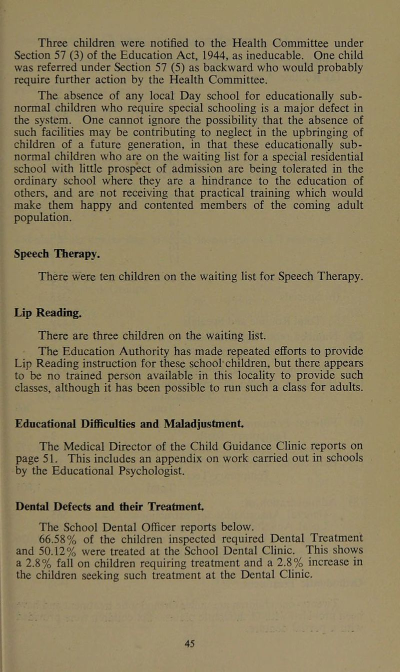 Three children were notified to the Health Committee under Section 57 (3) of the Education Act, 1944, as ineducable. One child was referred under Section 57 (5) as backward who would probably require further action by the Health Committee. The absence of any local Day school for educationally sub- normal children who require special schooling is a major defect in the sy.stem. One cannot ignore the possibility that the absence of such facilities may be contributing to neglect in the upbringing of children of a future generation, in that these educationally sub- normal children who are on the waiting list for a special residential school with little prospect of admission are being tolerated in the ordinary school where they are a hindrance to the education of others, and are not receiving that practical training which would make them happy and contented members of the coming adult population. Speech Therapy. There were ten children on the waiting list for Speech Therapy. Lip Reading. There are three children on the waiting list. The Education Authority has made repeated efforts to provide Lip Reading instruction for these schoolchildren, but there appears to be no trained person available in this locality to provide such classes, although it has been possible to run such a class for adults. Educational Difficulties and Maladjustment. The Medical Director of the Child Guidance Clinic reports on page 51. This includes an appendix on work carried out in schools by the Educational Psychologist. Dental Defects and their Treatment. The School Dental Officer reports below. 66.58% of the children inspected required Dental Treatment and 50.12% were treated at the School Dental Clinic. This shows a 2.8% fall on children requiring treatment and a 2.8% increase in the children seeking such treatment at the Dental Clinic.