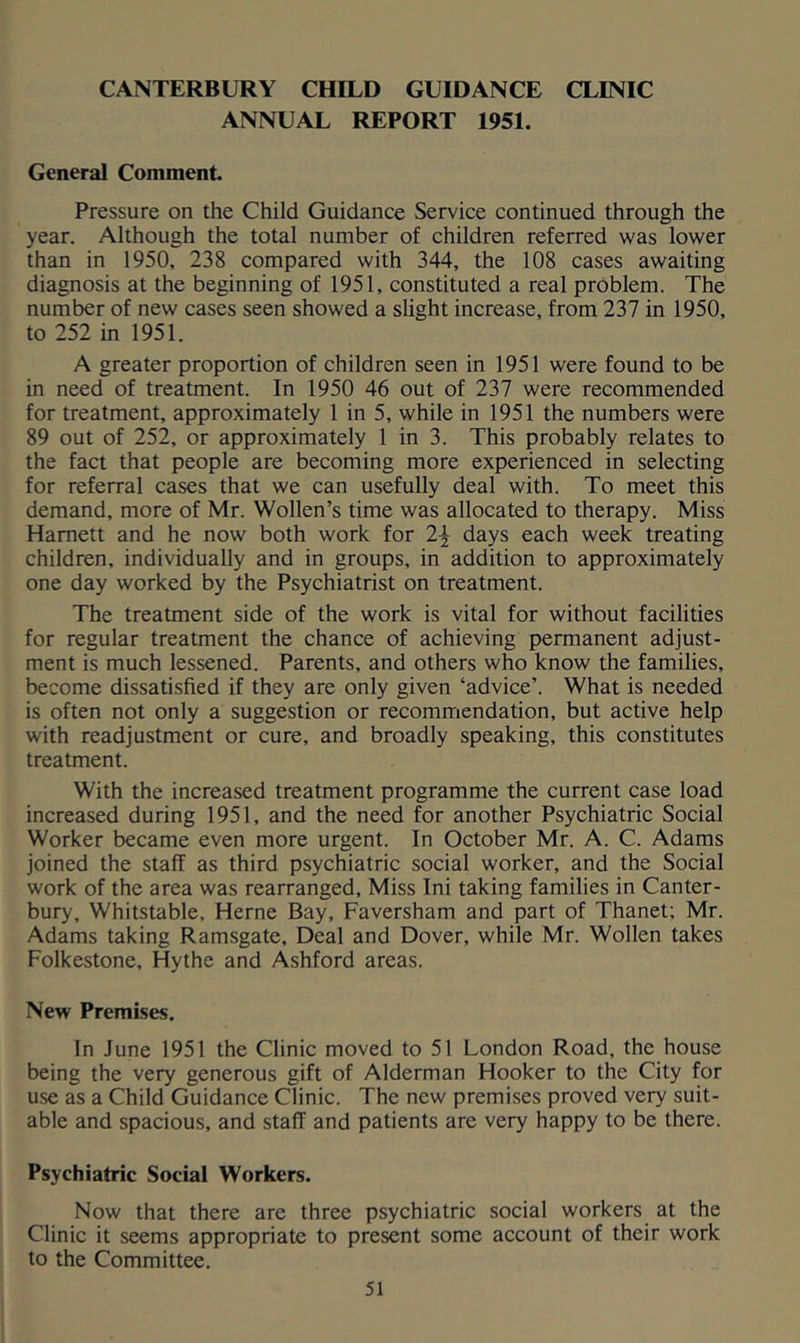 CANTERBURY CHILD GUIDANCE CLINIC ANNUAL REPORT 1951. General Comment Pressure on the Child Guidance Service continued through the year. Although the total number of children referred was lower than in 1950, 238 compared with 344, the 108 cases awaiting diagnosis at the beginning of 1951, constituted a real problem. The number of new cases seen showed a slight increase, from 237 in 1950, to 252 in 1951. A greater proportion of children seen in 1951 were found to be in need of treatment. In 1950 46 out of 237 were recommended for treatment, approximately 1 in 5, while in 1951 the numbers were 89 out of 252, or approximately 1 in 3. This probably relates to the fact that people are becoming more experienced in selecting for referral cases that we can usefully deal with. To meet this demand, more of Mr. Wollen’s time was allocated to therapy. Miss Harnett and he now both work for 2^ days each week treating children, individually and in groups, in addition to approximately one day worked by the Psychiatrist on treatment. The treatment side of the work is vital for without facilities for regular treatment the chance of achieving permanent adjust- ment is much lessened. Parents, and others who know the families, become dissatisfied if they are only given ‘advice’. What is needed is often not only a suggestion or recommendation, but active help with readjustment or cure, and broadly speaking, this constitutes treatment. With the increased treatment programme the current case load increased during 1951, and the need for another Psychiatric Social Worker became even more urgent. In October Mr. A. C. Adams joined the staff as third psychiatric social worker, and the Social work of the area was rearranged. Miss Ini taking families in Canter- bury, Whitstable, Herne Bay, Faversham and part of Thanet; Mr. Adams taking Ramsgate, Deal and Dover, while Mr. Wollen takes Folkestone, Hythe and Ashford areas. New Premises. In June 1951 the Clinic moved to 51 London Road, the house being the very generous gift of Alderman Hooker to the City for use as a Child Guidance Clinic. The new premises proved very suit- able and spacious, and staff and patients are very happy to be there. Psychiatric Social Workers. Now that there are three psychiatric social workers at the Clinic it seems appropriate to present some account of their work to the Committee.