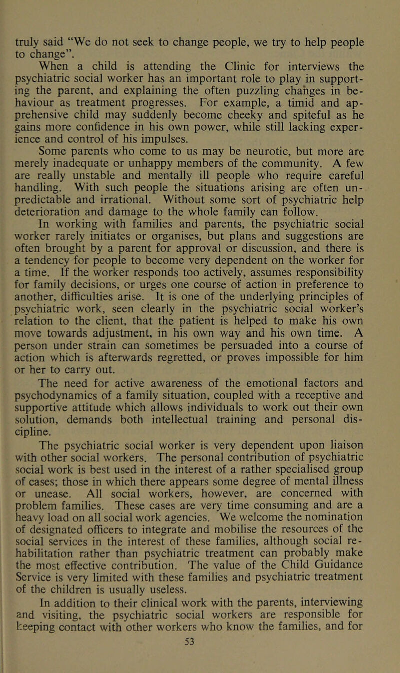 truly said “We do not seek to change people, we try to help people to change”. When a child is attending the Clinic for interviews the psychiatric social worker has an important role to play in support- ing the parent, and explaining the often puzzling chahges in be- haviour as treatment progresses. For example, a timid and ap- prehensive child may suddenly become cheeky and spiteful as he gains more confidence in his own power, while still lacking exper- ience and control of his impulses. Some parents who come to us may be neurotic, but more are merely inadequate or unhappy members of the community. A few are really unstable and mentally ill people who require careful handling. With such people the situations arising are often un- predictable and irrational. Without some sort of psychiatric help deterioration and damage to the whole family can follow. In working with families and parents, the psychiatric social worker rarely initiates or organises, but plans and suggestions are often brought by a parent for approval or discussion, and there is a tendency for people to become very dependent on the worker for a time. If the worker responds too actively, assumes responsibility for family decisions, or urges one course of action in preference to another, difficulties arise. It is one of the underlying principles of psychiatric work, seen clearly in the psychiatric social worker’s relation to the client, that the patient is helped to make his own move towards adjustment, in his own way and his own time. A person under strain can sometimes be persuaded into a course of action which is afterwards regretted, or proves impossible for him or her to carry out. The need for active awareness of the emotional factors and psychodynamics of a family situation, coupled with a receptive and supportive attitude which allows individuals to work out their own solution, demands both intellectual training and personal dis- cipline. The psychiatric social worker is very dependent upon liaison with other social workers. The personal contribution of psychiatric social work is best used in the interest of a rather specialised group of cases; those in which there appears some degree of mental illness or unease. All social workers, however, are concerned with problem families. These cases are very time consuming and are a heavy load on all social work agencies. We welcome the nomination of designated officers to integrate and mobilise the resources of the social services in the interest of these families, although social re- habilitation rather than psychiatric treatment can probably make the most effective contribution. The value of the Child Guidance Service is very limited with these families and psychiatric treatment of the children is usually useless. In addition to their clinical work with the parents, inteiwiewing and visiting, the psychiatric social workers are responsible for keeping contact with other workers who know the families, and for