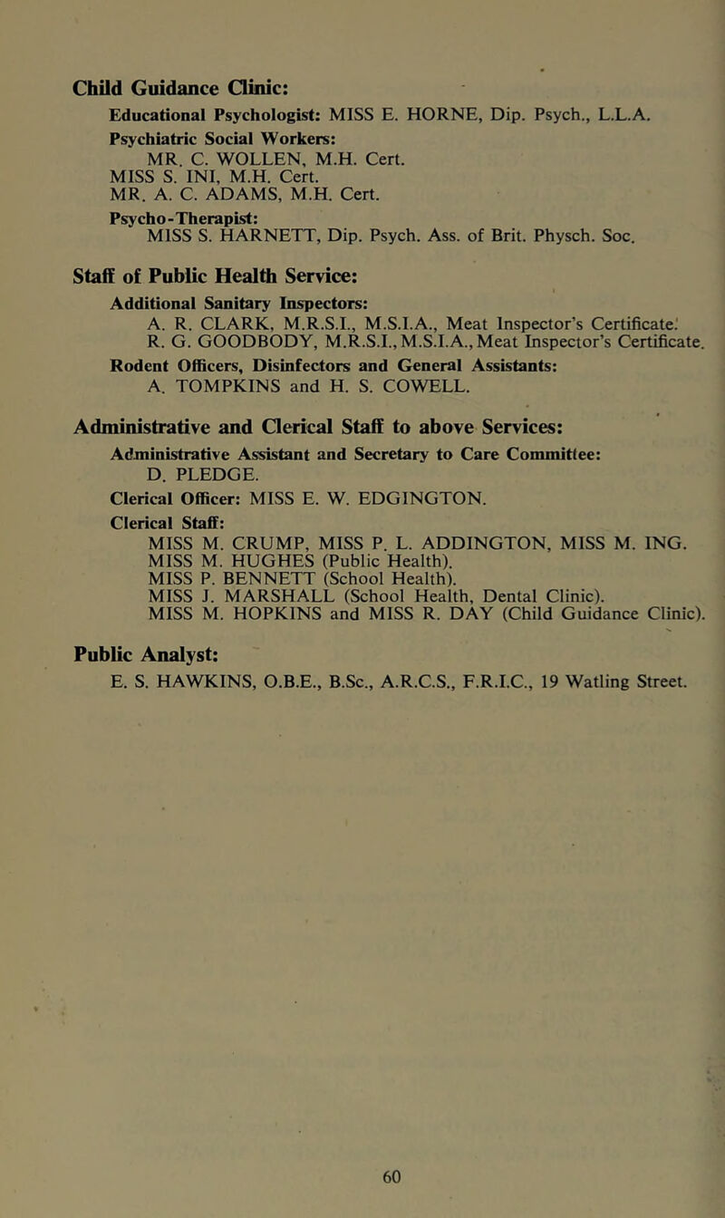 Child Guidance Qinic: Educational Psychologist: MISS E. HORNE, Dip. Psych., L.L.A. Psychiatric Social Workers: MR. C. WOLLEN, M.H. Cert. MISS S. INI, M.H. Cert. MR. A. C. ADAMS, M.H. Cert. Psycho-Therapist: MISS S. HARNETT, Dip. Psych. Ass. of Brit. Physch. Soc. Staff of Public Health Service: Additional Sanitary Inspectors: A. R. CLARK, M.R.S.I., M.S.I.A., Meat Inspector’s Certificate.' R. G. GOODBODY, M.R.S.I., M.S.I.A., Meat Inspector’s Certificate. Rodent Officers, Disinfectors and General Assistants: A. TOMPKINS and H. S. COWELL. Administrative and Clerical Staff to above Services: Administrative Assistant and Secretary to Care Committee: D. PLEDGE. Clerical Officer: MISS E. W. EDGINGTON. Clerical Staff: MISS M. CRUMP, MISS P. L. ADDINGTON, MISS M. ING. MISS M. HUGHES (Public Health). MISS P. BENNETT (School Health). MISS J. MARSHALL (School Health, Dental Clinic). MISS M. HOPKINS and MISS R. DAY (Child Guidance Clinic). Public Analyst: E. S. HAWKINS, O.B.E., B.Sc., A.R.C.S., F.R.I.C., 19 Watling Street.