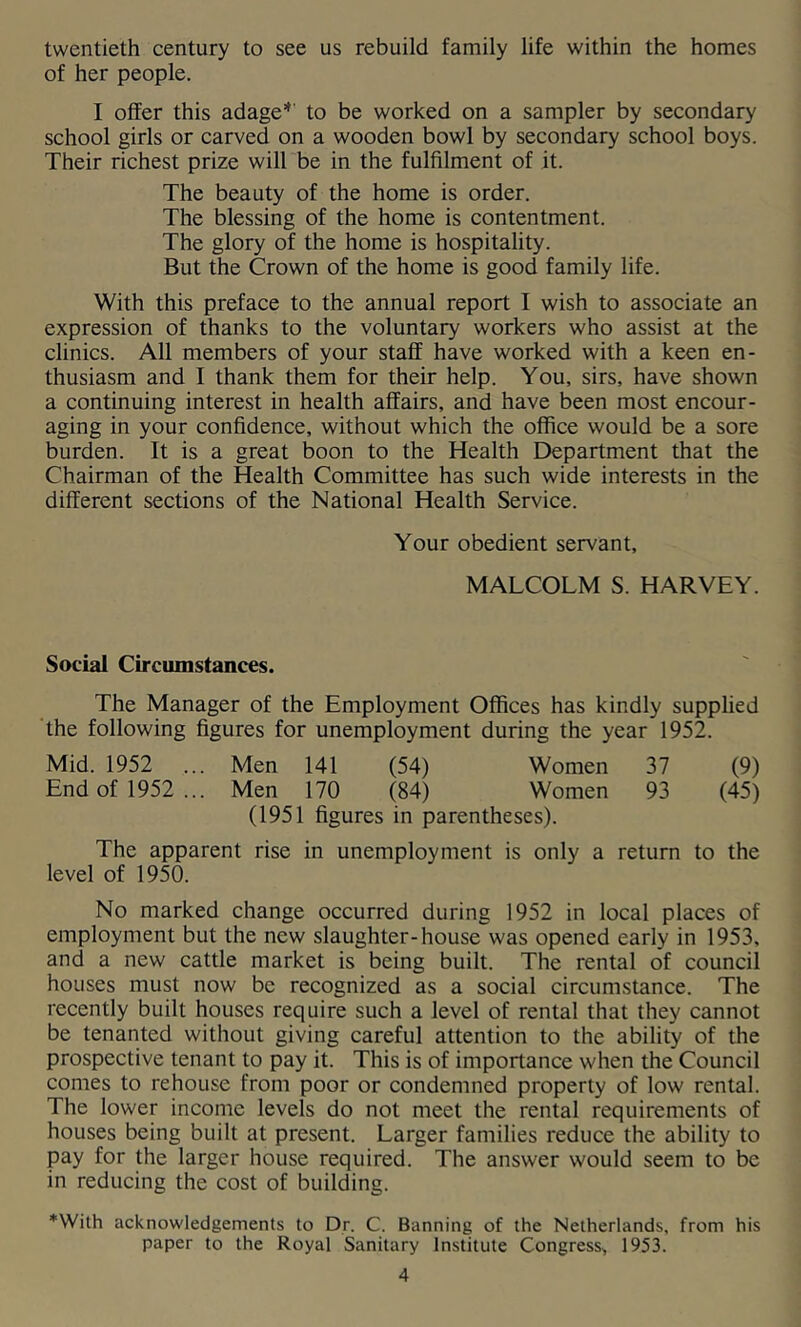 twentieth century to see us rebuild family life within the homes of her people. I offer this adage*' to be worked on a sampler by secondary school girls or carved on a wooden bowl by secondary school boys. Their richest prize will be in the fulfilment of it. The beauty of the home is order. The blessing of the home is contentment. The glory of the home is hospitality. But the Crown of the home is good family life. With this preface to the annual report I wish to associate an expression of thanks to the voluntary workers who assist at the clinics. All members of your staff have worked with a keen en- thusiasm and I thank them for their help. You, sirs, have shown a continuing interest in health affairs, and have been most encour- aging in your confidence, without which the office would be a sore burden. It is a great boon to the Health Department that the Chairman of the Health Committee has such wide interests in the different sections of the National Health Service. Your obedient servant, MALCOLM S. HARVEY. Social Circumstances. The Manager of the Employment Offices has kindly supplied ‘the following figures for unemployment during the year 1952. Mid. 1952 ... Men 141 (54) Women 37 (9) End of 1952... Men 170 (84) Women 93 (45) (1951 figures in parentheses). The apparent rise in unemployment is only a return to the level of 1950. No marked change occurred during 1952 in local places of employment but the new slaughter-house was opened early in 1953, and a new cattle market is being built. The rental of council houses must now be recognized as a social circumstance. The recently built houses require such a level of rental that they cannot be tenanted without giving careful attention to the ability of the prospective tenant to pay it. This is of importance when the Council comes to rehouse from poor or condemned property of low rental. The lower income levels do not meet the rental requirements of houses being built at present. Larger families reduce the ability to pay for the larger house required. The answer would seem to be in reducing the cost of building. *With acknowledgements to Dr. C. Banning of the Netherlands, from his paper to the Royal Sanitary Institute Congress, 1953.