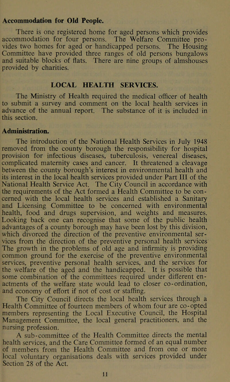 Accommodation for Old People. There is one registered home for aged persons which provides accommodation for four persons. The Welfare Committee pro- vides two homes for aged or handicapped persons. The Housing Committee have provided three ranges of old persons bungalows and suitable blocks of flats. There are nine groups of almshouses provided by charities. LOCAL HEALTH SERVICES. The Ministry of Health required the medical officer of health to submit a survey and comment on the local health services in advance of the annual report. The substance of it is included in this section. Administration. The introduction of the National Health Services in July 1948 removed from the county borough the responsibility for hospital provision for infectious diseases, tuberculosis, venereal diseases, complicated maternity cases and cancer. It threatened a cleavage between the county borough’s interest in environmental health and its interest in the local health services provided under Part III of the National Health Service Act. The City Council in accordance with the requirements of the Act formed a Health Committee to be con- cerned with the local health services and established a Sanitary and Licensing Committee to be concerned with environmental health, food and drugs supervision, and weights and measures. Looking back one can recognise that some of the public health advantages of a county borough may have been lost by this division, which divorced the direction of the preventive environmental ser- vices from the direction of the preventive personal health services The growth in the problems of old age and infirmity is providing common ground for the exercise of the preventive environmental services, preventive personal health services, and the services for the welfare of the aged and the handicapped. It is possible that some combination of the committees required under different en- actments of the welfare state would lead to closer co-ordination, and economy of effort if not of cost or staffing. The City Council directs the local health services through a Health Committee of fourteen members of whom four are co-opted members representing the Local Executive Council, the Hospital Management Committee, the local general practitioners, and the nursing profession. A sub-committee of the Health Committee directs the mental health services, and the Care Committee formed of an equal number of members from the Health Committee and from one or more local voluntary organisations deals with services provided under Section 28 of the Act.