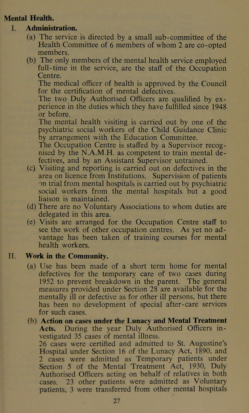 Mental Health. I. Administration. (a) The service is directed by a small sub-committee of the Health Committee of 6 members of whom 2 are co-opted members. (b) The only members of the mental health service employed full-time in the service, are the staff of the Occupation Centre. The medical officer of health is approved by the Council for the certification of mental defectives. The two Duly Authorised Officers are qualified by ex- perience in the duties which they have fulfilled since 1948 or before. The mental health visiting is carried out by one of the psychiatric social workers of the Child Guidance Clinic by arrangement with the Education Committee. The Occupation Centre is staffed by a Supervisor recog- nised by the N.A.M.H. as competent to train mental de- fectives, and by an Assistant Supervisor untrained. (c) Visiting and reporting is carried out on defectives in the area on licence from Institutions. Supervision of patients on trial from mental hospitals is carried out by psychiatric social workers from the mental hospitals but a good liaison is maintained. (d) There are no Voluntary Associations to whom duties are delegated in this area. (e) Visits are arranged for the Occupation Centre staff to see the work of other occupation centres. As yet no ad- vantage has been taken of training courses for mental health workers. II. Woric in the Community. (a) Use has been made of a short term home for mental defectives for the temporary care of two cases during 1952 to prevent breakdown in the parent. The general measures provided under Section 28 are available for the mentally ill or defective as for other ill persons, but there has been no development of special after-care services for such cases. (b) Action on cases under the Lunacy and Mental Treatment Acts. During the year Duly Authorised Officers in- vestigated 35 cases of mental illness. 26 cases were certified and admitted to St. Augustine’s Hospital under Section 16 of the Lunacy Act, 1890, and 2 cases were admitted as Temporary patients under Section 5 of the Mental Treatment Act, 1930, Duly Authorised Officers acting on behalf of relatives in both cases. 23 other patients were admitted as Voluntary patients, 3 were transferred from other mental hospitals