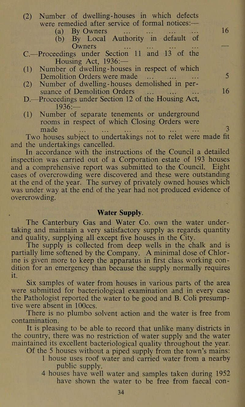 (2) Number of dwelling-houses in which defects were remedied after service of formal notices:-— (a) By Owners 16 (b) By Local Authority in default of Owners — C. —Proceedings under Section 11 and 13 of the Housing Act, 1936:— (1) Number of dwelling-houses in respect of which Demolition Orders were made ... ... ... 5 (2) Number of dwelling-houses demolished in per- suance of Demolition Orders ... ... ... 16 D. —Proceedings under Section 12 of the Housing Act, 1936:— (1) Number of separate tenements or underground rooms in respect of which Closing Orders were made ... ... ... ... ... ... 3 Two houses subject to undertakings not to relet were made fit and the undertakings cancelled. In accordance with the instructions of the Council a detailed inspection was carried out of a Corporation estate of 193 houses and a comprehensive report was submitted to the Council. Eight cases of overcrowding were discovered and these were outstanding at the end of the year. The survey of privately owned houses which was under way at the end of the year had not produced evidence of overcrowding. Water Supply. The Canterbury Gas and Water Co. own the water under- taking and maintain a very satisfactory supply as regards quantity and quality, supplying all except five houses in the City. The supply is collected from deep wells in the chalk and is partially lime softened by the Company. A minimal dose of Chlor- ine is given more to keep the apparatus in first class working con- dition for an emergency than because the supply normally requires it. Six samples of water from houses in various parts of the area were submitted for bacteriological examination and in every case the Pathologist reported the water to be good and B. Coli presump- tive were absent in lOOccs. There is no plumbo solvent action and the water is free from contamination. It is pleasing to be able to record that unlike many districts in the country, there was no restriction of water supply and the water maintained its excellent bacteriological quality throughout the year. Of the 5 houses without a piped supply from the town’s mains: 1 house uses roof water and carried water from a nearby public supply. 4 houses have well water and samples taken during 1952 have shown the water to be free from faecal con-