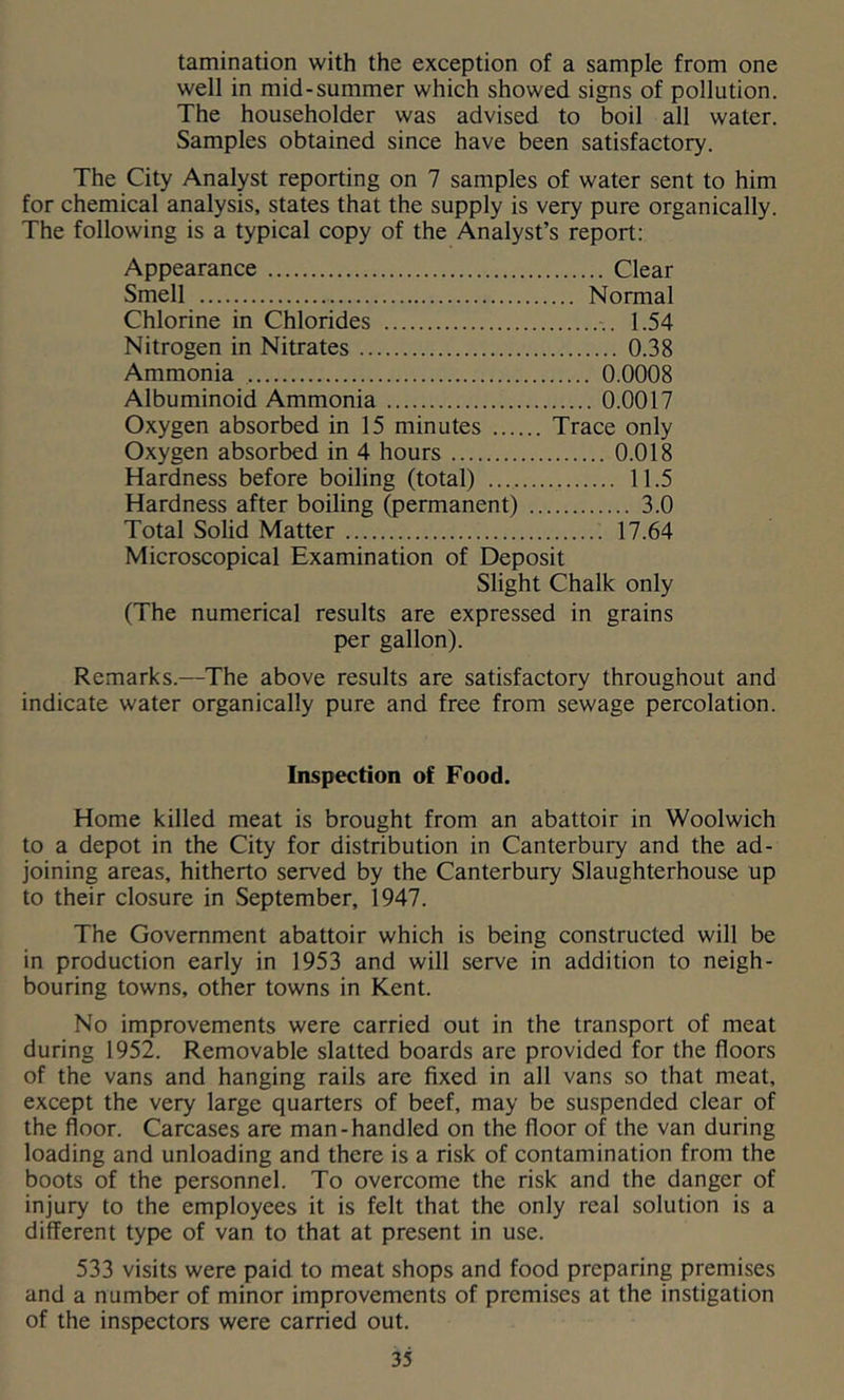 lamination with the exception of a sample from one well in mid-summer which showed signs of pollution. The householder was advised to boil all water. Samples obtained since have been satisfactory. The City Analyst reporting on 7 samples of water sent to him for chemical analysis, states that the supply is very pure organically. The following is a typical copy of the Analyst’s report: Appearance Clear Smell Normal Chlorine in Chlorides 1.54 Nitrogen in Nitrates 0.38 Ammonia 0.0008 Albuminoid Ammonia 0.0017 Oxygen absorbed in 15 minutes Trace only Oxygen absorbed in 4 hours 0.018 Hardness before boiling (total) 11.5 Hardness after boiling (permanent) 3.0 Total Solid Matter 17.64 Microscopical Examination of Deposit Slight Chalk only (The numerical results are expressed in grains per gallon). Remarks.—The above results are satisfactory throughout and indicate water organically pure and free from sewage percolation. Inspection of Food. Home killed meat is brought from an abattoir in Woolwich to a depot in the City for distribution in Canterbury and the ad- joining areas, hitherto served by the Canterbury Slaughterhouse up to their closure in September, 1947. The Government abattoir which is being constructed will be in production early in 1953 and will serve in addition to neigh- bouring towns, other towns in Kent. No improvements were carried out in the transport of meat during 1952. Removable slatted boards are provided for the floors of the vans and hanging rails are fixed in all vans so that meat, except the very large quarters of beef, may be suspended clear of the floor. Carcases are man-handled on the floor of the van during loading and unloading and there is a risk of contamination from the boots of the personnel. To overcome the risk and the danger of injury to the employees it is felt that the only real solution is a different type of van to that at present in use. 533 visits were paid to meat shops and food preparing premises and a number of minor improvements of premises at the instigation of the inspectors were carried out.
