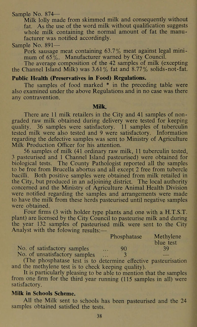 Sample No. 874— Milk lolly made from skimmed milk and consequently without fat. As the use of the word milk without qualification suggests whole milk containing the normal amount of fat the manu- facturer was notified accordingly. Sample No. 891— Pork sausage meat containing 63.7% meat against legal mini- mum of 65%. Manufacturer warned by City Council. The average composition of the 42 samples of milk (excepting the Channel Island Milk) was 3.61% fat and 8.77% solids-not-fat. Public Health (Preservatives in Food) Regulations. The samples of food marked * in the preceding table were also examined under the above Regulations and in no case was there any contravention. MUk. There are 11 milk retailers in the City and 41 samples of non- graded raw milk obtained during delivery were tested for keeping quality. 36 samples were satisfactory. 11 samples of tuberculin tested milk were also tested and 9 were satisfactory. Information regarding the defective samples was sent to Ministry of Agriculture Milk Production Officer for his attention. 56 samples of milk (41 ordinary raw milk, 11 tuberculin tested, 3 pasteurised and 1 Channel Island pasteurised) were obtained for biological tests. The County Pathologist reported all the samples to be free from Brucella abortus and all except 2 free from tubercle bacilli. Both positive samples were obtained from milk retailed in the City, but produced in an adjoining district. The local authority concerned and the Ministry of Agriculture Animal Health Division were notified regarding the samples and arrangements were made to have the milk from these herds pasteurised until negative samples were obtained. Four firms (3 with holder type plants and one with a H.T.S.T. plant) are licensed by the City Council to pasteurise milk and during the year 132 samples of pasteurised milk were sent to the City Analyst with the folowing results:— Phosphatase Methylene blue test No. of satisfactory samples ... 90 39 No. of unsatisfactory samples ... 3 — (The phosphatase test is to determine effective pasteurisation and the methylene test is to check keeping quality). It is particularly pleasing to be able to mention that the samples from one firm for the third year running (115 samples in all) were satisfactory. Milk in Schools Scheme. All the Milk sent to schools has been pasteurised and the 24 samples obtained satisfied the tests.